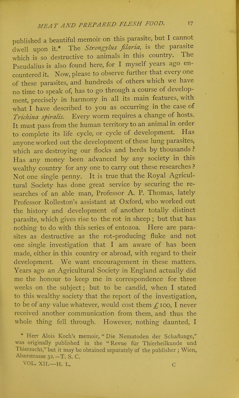 published a beautiful memoir on this parasite, but I cannot dwell upon it * The Strongylus filaria, is the parasite which is so destructive to animals in this country. The Pseudalius is also found here, for I myself years ago en- countered it. Now, please to observe further that every one of these parasites, and hundreds of others which we have no time to speak of, has to go through a course of develop- ment, precisely in harmony in all its main features, with Avhat I have described to you as occurring in the case of Trichina spiralis. Kvery worm requires a change of hosts. It must pass from the human territory to an animal in order to complete its life cycle, or cycle of development. Has anyone worked out the development of these lung parasites, which are destroying our flocks and herds by thousands ? Has any money been advanced by any society in this wealthy country for any one to carry out these researches ? Not one single penny. It is true that the Royal Agricul- tural Society has done great service by securing the re- searches of an able man. Professor A. P. Thomas, lately Professor Rolleston’s assistant at Oxford, who worked out the history and development of another totally distinct parasite, which gives rise to the rot in sheep ; but that has nothing to do with this series of entozoa. Here are para- sites as destructive as the rot-producing fluke and not one single investigation that I am aware of has been made, either in this country or abroad, with regard to their development. We want encouragement in these matters. Years ago an Agricultural Society in England actually did me the honour to keep me in correspondence for three weeks on the subject; but to be candid, when I stated to this wealthy society that the report of the investigation, to be of any value whatever, would cost them £ lOO, I never received another communication from them, and thus the whole thing fell through. However, nothing daunted, I * Herr Alois Koch’s memoir, “ Die Nematoden der Schaflunge,” was originally published in the “Revue fiir Thierheilkunde und Thierzucht,” but it may be obtained separately of the publisher ; Wien, Alserstrasse 32.—T. S. C. VOL. XII.—H. L. C