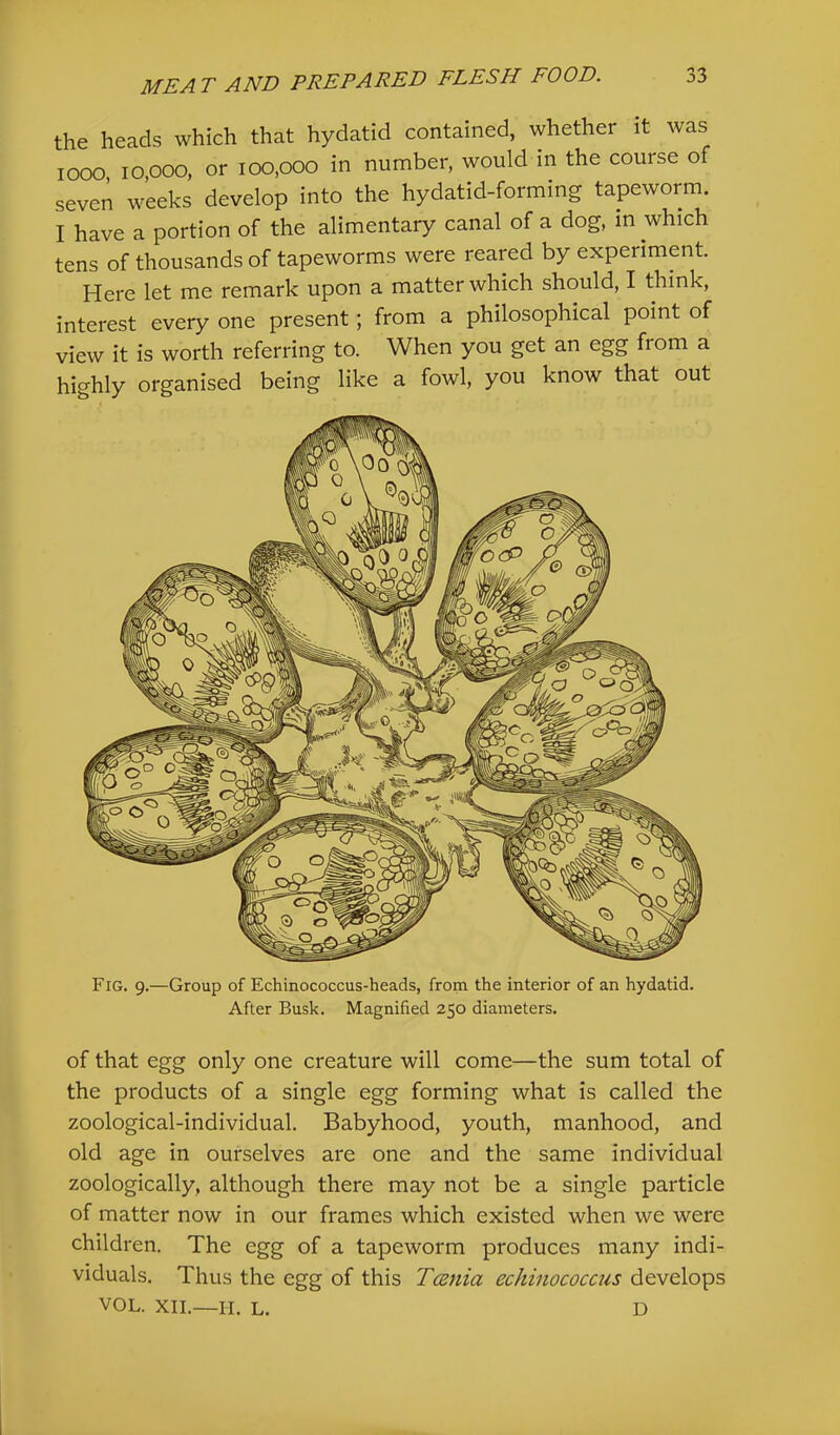 the heads which that hydatid contained, whether it was looo 10,000, or 100,000 in number, would m the course of seven weeks develop into the hydatid-forming tapeworm. I have a portion of the alimentary canal of a dog, m which tens of thousands of tapeworms were reared by experiment Here let me remark upon a matter which should, I think, interest every one present; from a philosophical point of view it is worth referring to. When you get an egg from a highly organised being like a fowl, you know that out Fig. 9.—Group of Echinococcus-heads, from the interior of an hydatid. After Busk. Magnified 250 diameters. of that egg only one creature will come—the sum total of the products of a single egg forming what is called the zoological-individual. Babyhood, youth, manhood, and old age in ourselves are one and the same individual zoologically, although there may not be a single particle of matter now in our frames which existed when we were children. The egg of a tapeworm produces many indi- viduals. Thus the egg of this Tania echinococcus develops VOL. XII.—II. L. D