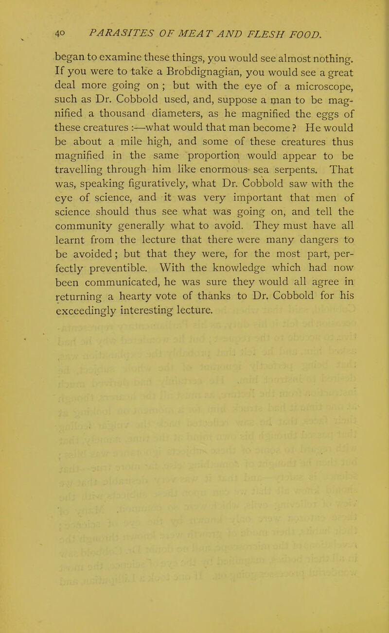 began to examine these things, you would see almost nothing. If you were to take a Brobdignagian, you would see a great deal more going on ; but with the eye of a microscope, such as Dr. Cobbold used, and, suppose a man to be mag- nified a thousand diameters, as he magnified the eggs of these creatures :—what would that man become ? He would be about a mile high, and some of these creatures thus magnified in the same proportion would appear to be travelling through him like enormous- sea serpents. That was, speaking figuratively, what Dr. Cobbold saw with the eye of science, and it was very important that men of science should thus see what was going on, and tell the community generally what to avoid. They must have all learnt from the lecture that there were many dangers to be avoided; but that they were, for the most part, per- fectly preventible. With the knowledge which had now been communicated, he was sure they would all agree in returning a hearty vote of thanks to Dr. Cobbold for his exceedingly interesting lecture.