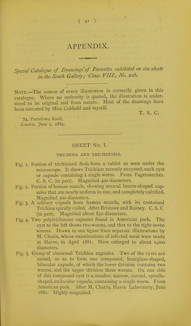 appendix. special Catalogue of Drawhigs of Parasites exhibited on six sheets in the South Gallery j Class VIJI.., No. 206. Note.—The source of every illustration is correctly. given in this catalogue. Where no authority is quoted, the illustration is under- stood to be original and from nature. Most of the drawings have been executed by Miss Cobbold and myself. T. S. C. 74, Portsdown Road, London, June I, 1884. SHEET No. I. TRICHINA AND TRICHINOSIS. Fig. I. Portion of trichinised flesh from a rabbit as seen under the microscope. It shows Trichinae recently encysted, each cyst or capsule containing a single worm. From Pagenstecher. C. S. C. (in part). Magnified 400 diameters. Fig. 2. Portion of human muscle, showing several lemon-shaped cap- sules that are nearly uniform in size, and completely calcified. Magnified 300 diameters. Fig. 3. A solitary capsule from human muscle, with its contained Trichina spirally coiled. After Bristowe and Rainey. C. S. C (in part). Magnified about 850 diameters. Fig. 4. Two polytrichinous capsules found in American pork. The cyst to the left shows two worms, and that to the right seven worms. Drawn in one figure from separate illustrations by M. Chatin, whose examinations of infected meat were made at Havre, in April i88r. Here enlarged to about 1,000 diameters. Fig. 5. Group of abnormal Trichina capsules. Two of the cysts are united, so as to form one compound, hourglass-shaped, bilocular capsule, of which the lower division contains two worms, and the upper division three worms. On one side of this compound cyst is a smaller, narrow, curved, spindle- shaped, unilocular capsule, containing a single worm. From American pork. After M. Chatin, Havre Laboratory, June 1881. Highly magnified.