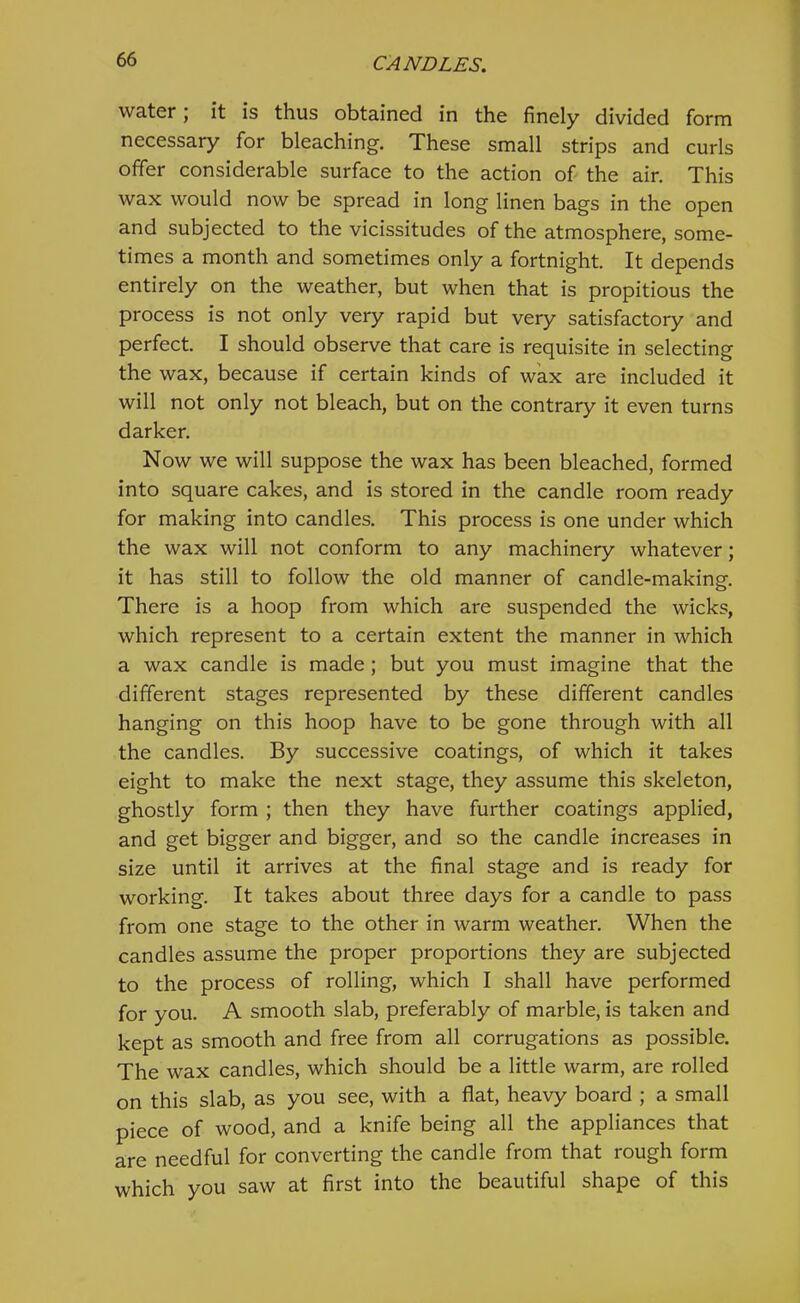 water; it is thus obtained in the finely divided form necessary for bleaching. These small strips and curls offer considerable surface to the action of the air. This wax would now be spread in long linen bags in the open and subjected to the vicissitudes of the atmosphere, some- times a month and sometimes only a fortnight. It depends entirely on the weather, but when that is propitious the process is not only very rapid but very satisfactory and perfect. I should observe that care is requisite in selecting the wax, because if certain kinds of wax are included it will not only not bleach, but on the contrary it even turns darker. Now we will suppose the wax has been bleached, formed into square cakes, and is stored in the candle room ready for making into candles. This process is one under which the wax will not conform to any machinery whatever; it has still to follow the old manner of candle-making. There is a hoop from which are suspended the wicks, which represent to a certain extent the manner in which a wax candle is made; but you must imagine that the different stages represented by these different candles hanging on this hoop have to be gone through with all the candles. By successive coatings, of which it takes eight to make the next stage, they assume this skeleton, ghostly form ; then they have further coatings applied, and get bigger and bigger, and so the candle increases in size until it arrives at the final stage and is ready for working. It takes about three days for a candle to pass from one stage to the other in warm weather. When the candles assume the proper proportions they are subjected to the process of rolling, which I shall have performed for you. A smooth slab, preferably of marble, is taken and kept as smooth and free from all corrugations as possible. The wax candles, which should be a little warm, are rolled on this slab, as you see, with a flat, heavy board ; a small piece of wood, and a knife being all the appliances that are needful for converting the candle from that rough form which you saw at first into the beautiful shape of this