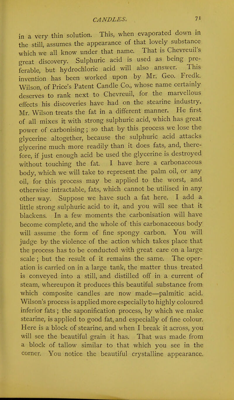 in a very thin solution. This, when evaporated down in the still, assumes the appearance of that lovely substance which we all know under that name. That is Chevreuil’s great discovery. Sulphuric acid is used as being pre- ferable, but hydrochloric acid will also answer. This invention has been worked upon by Mr. Geo. Fredk. Wilson, of Price’s Patent Candle Co., whose name certainly deserves to rank next to Chevreuil, for the marvellous effects his discoveries have had on the stearine industry. Mr. Wilson treats the fat in a different manner. He first of all mixes it with strong sulphuric acid, which has great power of carbonising; so that by this process we lose the glycerine altogether, because the sulphuric acid attacks glycerine much more readily than it does fats, and, there- fore, if just enough acid be used the glycerine is destroyed without touching the fat. I have here a carbonaceous body, which we will take to represent the palm oil, or any oil, for this process may be applied to the worst, and otherwise intractable, fats, which cannot be utilised in any other way. Suppose we have such a fat here. I add a little strong sulphuric acid to it, and you will see that it blackens. In a few moments the carbonisation will have become complete, and the whole of this carbonaceous body will assume the form of fine spongy carbon. You will judge by the violence of the action which takes place that the process has to be conducted with great care on a large scale ; but the result of it remains the same. The oper- ation is carried on in a large tank, the matter thus treated is conveyed into a still, and distilled off in a current of steam, whereupon it produces this beautiful substance from which composite candles are now made—palmitic acid. Wilson’s process is applied more especially to highly coloured inferior fats ; the saponification process, by which we make stearine, is applied to good fat, and especially of fine colour. Here is a block of stearine, and when I break it across, you will see the beautiful grain it has. That was made from a block of tallow similar to that which you see in the corner. You notice the beautiful crystalline appearance.