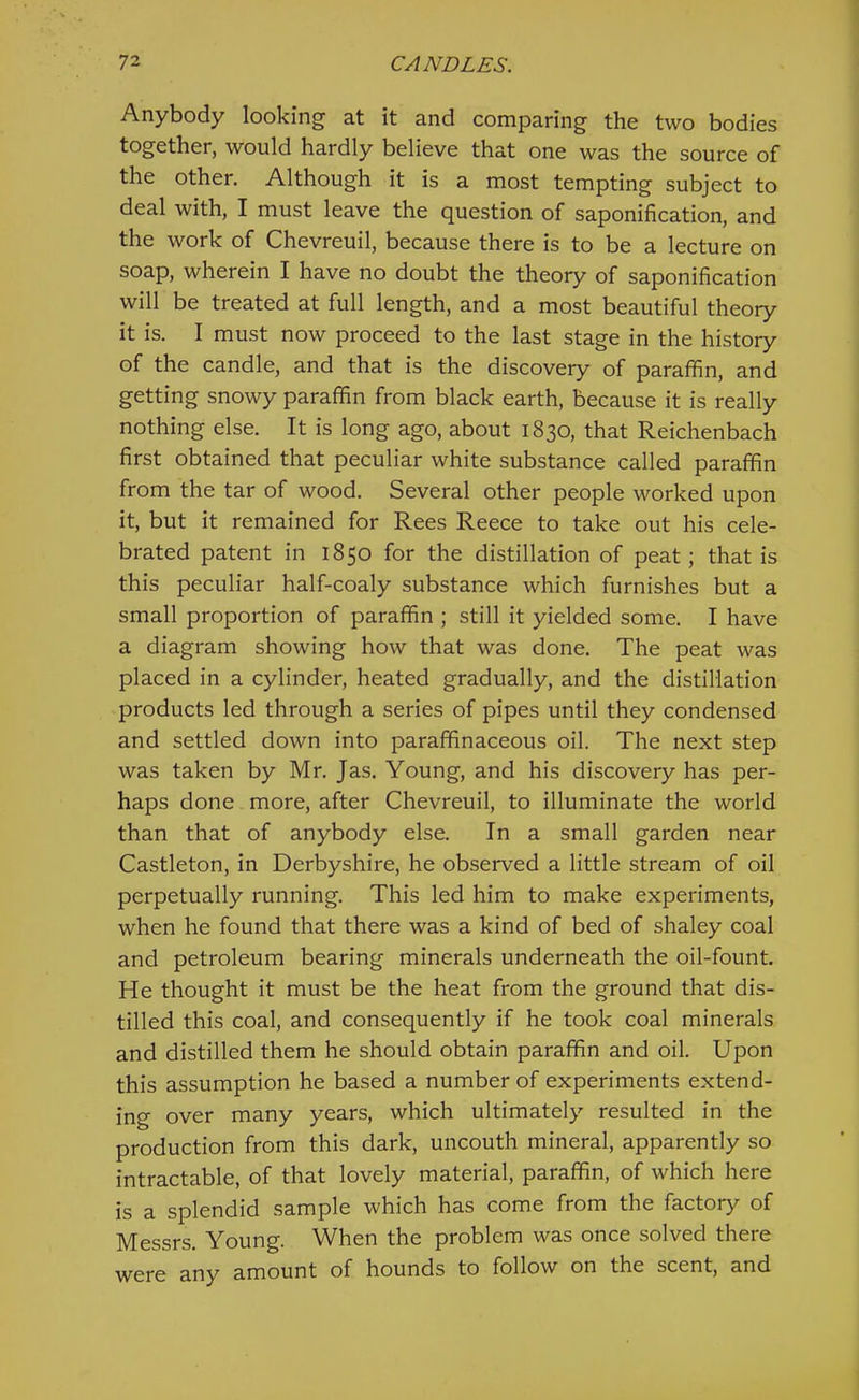 Anybody looking at it and comparing the two bodies together, would hardly believe that one was the source of the other. Although it is a most tempting subject to deal with, I must leave the question of saponification, and the work of Chevreuil, because there is to be a lecture on soap, wherein I have no doubt the theory of saponification will be treated at full length, and a most beautiful theory it is. I must now proceed to the last stage in the history of the candle, and that is the discovery of paraffin, and getting snowy paraffin from black earth, because it is really nothing else. It is long ago, about 1830, that Reichenbach first obtained that peculiar white substance called paraffin from the tar of wood. Several other people worked upon it, but it remained for Rees Reece to take out his cele- brated patent in 1850 for the distillation of peat; that is this peculiar half-coaly substance which furnishes but a small proportion of paraffin ; still it yielded some. I have a diagram showing how that was done. The peat was placed in a cylinder, heated gradually, and the distillation products led through a series of pipes until they condensed and settled down into paraffinaceous oil. The next step was taken by Mr. Jas. Young, and his discovery has per- haps done more, after Chevreuil, to illuminate the world than that of anybody else. In a small garden near Castleton, in Derbyshire, he observed a little stream of oil perpetually running. This led him to make experiments, when he found that there was a kind of bed of shaley coal and petroleum bearing minerals underneath the oil-fount. He thought it must be the heat from the ground that dis- tilled this coal, and consequently if he took coal minerals and distilled them he should obtain paraffin and oil. Upon this assumption he based a number of experiments extend- ing over many years, which ultimately resulted in the production from this dark, uncouth mineral, apparently so intractable, of that lovely material, paraffin, of which here is a splendid sample which has come from the factory of Messrs. Young. When the problem was once solved there were any amount of hounds to follow on the scent, and