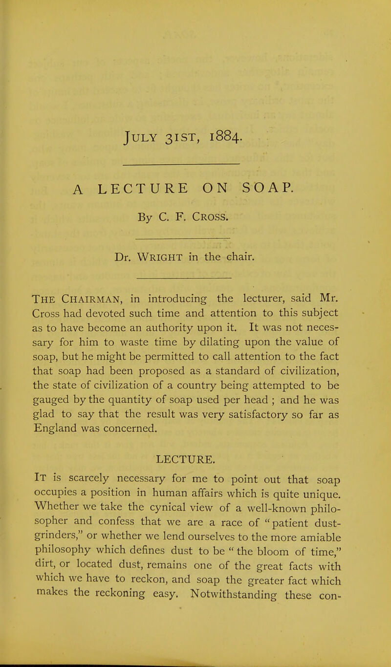 July 31ST, 1884. A LECTURE ON SOAP. By C. F. Cross. Dr. Wright in the chair. The Chairman, in introducing the lecturer, said Mr. Cross had devoted such time and attention to this subject as to have become an authority upon it. It was not neces- sary for him to waste time by dilating upon the value of soap, but he might be permitted to call attention to the fact that soap had been proposed as a standard of civilization, the state of civilization of a country being attempted to be gauged by the quantity of soap used per head ; and he was glad to say that the result was very satisfactory so far as England was concerned. LECTURE. It is scarcely necessary for me to point out that soap occupies a position in human affairs which is quite unique. Whether we take the cynical view of a well-known philo- sopher and confess that we are a race of “patient dust- grinders,” or whether we lend ourselves to the more amiable philosophy which defines dust to be “ the bloom of time,” dirt, or located dust, remains one of the great facts with which we have to reckon, and soap the greater fact which makes the reckoning easy. Notwithstanding these con-