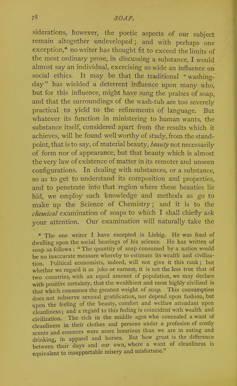 siderations, however, the poetic aspects of our subject remain altogether undeveloped; and with perhaps one exception,* no writer has thought fit to exceed the limits of the most ordinary prose, in discussing a substance, I would almost say an individual, exercising so wide an influence on social ethics. It may be that the traditional “washing- day” has wielded a deterrent influence upon many who, but for this influence, might have sung the praises of soap, and that the surroundings of the wash-tub are too severely practical to yield to the refinements of language. But whatever its function in ministering to human wants, the substance itself, considered apart from the results which it achieves, will be found well worthy of study, from the stand- point, that is to say, of material beauty, beauty not necessarily of form nor of appearance, but that beauty which is almost the very law of existence of matter in its remoter and unseen configurations. In dealing with substances, or a substance, so as to get to understand its composition and properties, and to penetrate into that region where these beauties lie hid, we employ such knowledge and methods as go to make up the Science of Chemistry; and it is to the chemical examination of soaps to which I shall chiefly ask your attention. Our examination will naturally take the * The one writer I have excepted is Liebig. He was fond of dwelling upon the social bearings of his science. He has written of soap as follows : “ The quantity of soap consumed by a nation would be no inaccurate measure whereby to estimate its wealth and civiliza- tion. Political economists, indeed, will not give it this rank; but whether we regard it as joke or earnest, it is not the less true that of two countries, with an equal amount of population, we may declare with positive certainty, that the wealthiest and most highly civilized is that which consumes the greatest weight of soap. This consumption does not subserve sensual gratification, nor depend upon fashion, but upon the feeling of the beauty, comfort and welfare attendant upon cleanliness; and a regard to this feeling is coincident with wealth and civilization. The rich in the middle ages who concealed a want of cleanliness in their clothes and persons under a profusion of costly scents and essences were more luxurious than we are in eating and drinking, in apparel and horses. But how great is the difference between their days and our own, where a want of cleanliness is equivalent to insupportable misery and misfortune.”