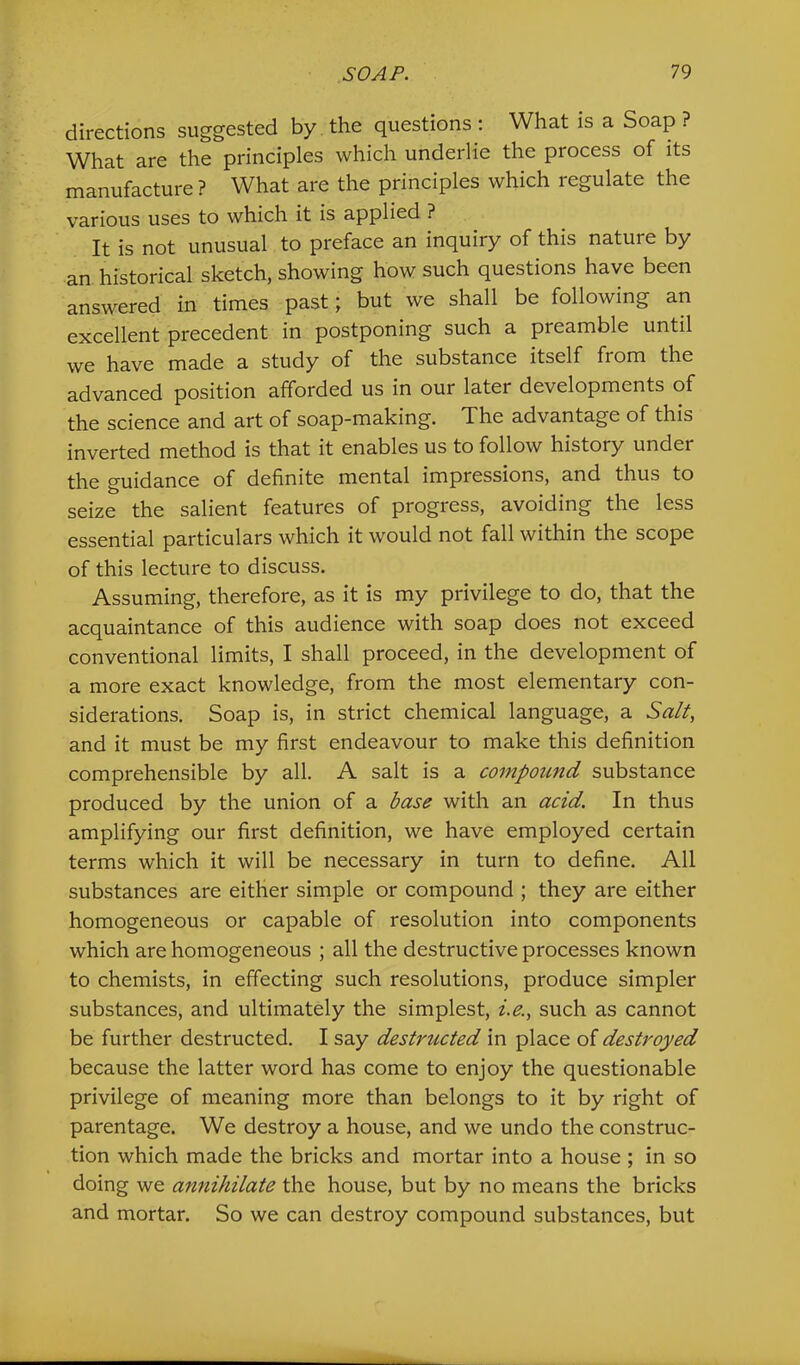 directions suggested by. the questions ; What is a Soap ? What are the principles which underlie the process of its manufacture ? What are the principles which regulate the various uses to which it is applied ? It is not unusual to preface an inquiry of this nature by an historical sketch, showing how such questions have been answered in times past; but we shall be following an excellent precedent in postponing such a preamble until we have made a study of the substance itself from the advanced position afforded us in our later developments of the science and art of soap-making. The advantage of this inverted method is that it enables us to follow history under the guidance of definite mental impressions, and thus to seize the salient features of progress, avoiding the less essential particulars which it would not fall within the scope of this lecture to discuss. Assuming, therefore, as it is my privilege to do, that the acquaintance of this audience with soap does not exceed conventional limits, I shall proceed, in the development of a more exact knowledge, from the most elementary con- siderations. Soap is, in strict chemical language, a Salt, and it must be my first endeavour to make this definition comprehensible by all. A salt is a compound substance produced by the union of a base with an acid. In thus amplifying our first definition, we have employed certain terms which it will be necessary in turn to define. All substances are either simple or compound ; they are either homogeneous or capable of resolution into components which are homogeneous ; all the destructive processes known to chemists, in effecting such resolutions, produce simpler substances, and ultimately the simplest, i.e., such as cannot be further destructed. I say destructed in place of destroyed because the latter word has come to enjoy the questionable privilege of meaning more than belongs to it by right of parentage. We destroy a house, and we undo the construc- tion which made the bricks and mortar into a house ; in so doing we amiihilate the house, but by no means the bricks and mortar. So we can destroy compound substances, but