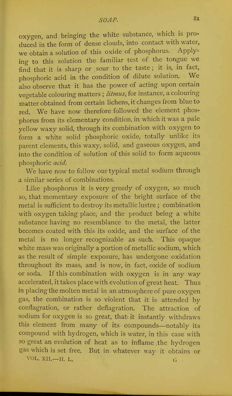 oxygen, and bringing the white substance, which is pro- duced in the form of dense clouds, into contact with water, we obtain a solution of this oxide of phosphorus. Apply- ing to this solution the familiar test of the tongue we find that it is sharp or sour to the taste, it is, in fact, phosphoric acid in the condition of dilute solution. ^Ve also observe that it has the power of acting upon certain vegetable colouring matters ; lit7nus, for instance, a colouring matter obtained from certain lichens, it changes from blue to red. We have now therefore followed the element phos- phorus from its elementary condition, in which it was a pale yellow waxy solid, through its combination with oxygen to form a white solid phosphoric oxide, totally unlike its parent elements, this waxy, solid, and gaseous oxygen, and into the condition of solution of this solid to form aqueous phosphoric acid. We have now to follow our typical metal sodium through a similar series of combinations. Like phosphorus it is very greedy of oxygen, so much so, that momentary exposure of the bright surface of the metal is sufficient to destroy its metallic lustre ; combination with oxygen taking place, and the product being a white substance having no resemblance to the metal, the latter becomes coated with this its oxide, and the surface of the metal is no longer recognizable as such. This opaque white mass was originally a portion of metallic sodium, which as the result of simple exposure, has undergone oxidation throughout its mass, and is now, in fact, oxide of sodium or soda. If this combination with oxygen is in any way accelerated, it takes place with evolution of great heat. Thus in placing the molten metal in an atmosphere of pure oxygen gas, the combination is so violent that it is attended by conflagration, or rather deflagration. The attraction of sodium for oxygen is so great, thati it instantly withdraws this element from many of its coiTipounds—notably its compound with hydrogen, which is water, in this case with so great an evolution of heat as to inflame .the hydrogen gas which is set free. But in whatever way it obtains or VOL. XIL—H. L. G