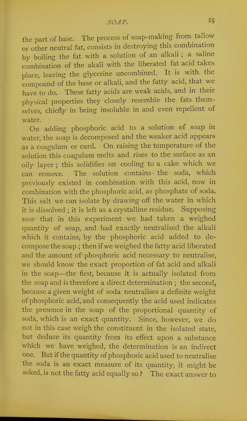 the part of base. The process of soap-making from tallow or other neutral fat, consists in destroying this combination by boiling the fat with a solution of an alkali ; a saline combination of the akali with the liberated fat acid takes place, leaving the glycerine uncombined. It is with the compound of the base or alkali, and the fatty acid, that we }'jg^Y0 to do. These fatty acids are weak acids, and in their physical properties they closely resemble the fats them- selves, chiefly in being insoluble in and even repellent of water. On adding phosphoric acid to a solution of soap in water, the soap is decomposed and the weaker acid appears as a coagulum or curd. On raising the temperature of the solution this coagulum melts and rises to the surface as an oily layer ; this solidifies on cooling to a cake which we can remove. The solution contains- the soda, which previously existed in combination with this acid, now in combination with the phosphoric acid, as phosphate of soda. This salt we can isolate by drawing off the water in which it is dissolved ; it is left as a crystalline residue. Supposing now that in this experiment we had taken a weighed quantity of soap, and had exactly neutralised the alkali which it contains, by the phosphoric acid added to de- compose the soap ; then if we weighed the fatty acid liberated and the amount of phosphoric acid necessary to neutralise, we should know the exact proportion of fat acid and alkali in the soap—the first, because it is actually isolated from the soap and is therefore a direct determination ; the second, because a given weight of soda neutralises a definite weight of phosphoric acid, and consequently the acid used indicates the presence in the soap of the proportional quantity of soda, which is an exact quantity. Since, however, we do not in this case weigh the constituent in the isolated state, but deduce its quantity from its effect upon a substance which we have weighed, the determination is an indirect one. But if the quantity of phosphoric acid used to neutralise the soda is an exact measure of its quantity, it might be asked, is not the fatty acid equally so ? The exact answer to