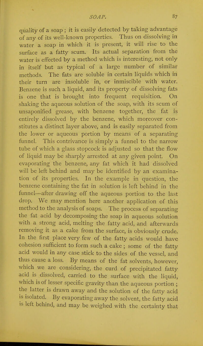 quality of a soap ; it is easily detected by taking advantage of any of its well-known properties. Thus on dissolving in water a soap in which it is present, it will rise to the surface as a fatty scum. Its actual separation from the water is effected by a method which is interesting, not only in itself but as typical of a large number of similar methods. The fats are soluble in certain liquids which in their turn are insoluble in, or inmiscible with water. Benzene is such a liquid, and its property of dissolving fats is one that is brought into frequent requisition. On shaking the aqueous solution of the soap, with its scum of unsaponified grease, with benzene together, the fat is entirely dissolved by the benzene, which moreover con- stitutes a distinct layer above, and is easily separated from the lower or aqueous portion by means of a separating funnel. This contrivance is simply a funnel to the narrow tube of which a glass stopcock is adjusted so that the flow of liquid may be sharply arrested at any given point. On evaporating the benzene, any fat which it had dissolved will be left behind and may be identified by an examina- tion of its properties. In the example in question, the benzene containing the fat in solution is left behind in the funnel—after drawing off the aqueous portion to the last drop. We may mention here another application of this method to the analysis of soaps. The process of separating the fat acid by decomposing the soap in aqueous solution with a strong acid, melting the fatty acid, and afterwards removing it as a cake from the surface, is obviously crude. In the first place very few of the fatty acids would have cohesion sufficient to form such a cake ; some of the fatty acid would in any case stick to the sides of the vessel, and thus cause a loss. By means of the fat solvents, however, which we are considering, the curd of precipitated fatty acid is dissolved, carried to the surface with the liquid, which is of lesser specific gravity than the aqueous portion ; the latter is drawn away and the solution of the fatty acid is isolated. By evaporating away the solvent, the fatty acid is left behind, and may be weighed with the certainty that