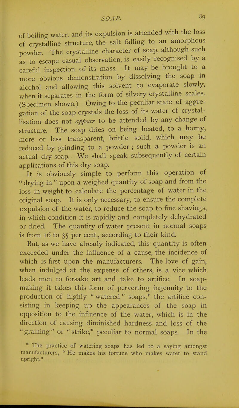 of boiling water, and its expulsion is attended with the loss of crystalline structure, the salt falling to an amorphous powder. The crystalline character of soap, although such as to escape casual observation, is easily recognised by a careful inspection of its mass. It may be brought to a more obvious demonstration by dissolving the soap in alcohol and allowing this solvent to evaporate slowly, when it separates in the form of silvery crystalline scales. (Specimen shown.) Owing to the peculiar state of aggre- gation of the soap crystals the loss of its water of crystal- lisation does not appear to be attended by any change of structure. The soap dries on being heated, to a horny, more or less transparent, brittle solid, which may be reduced by grinding to a powder ; such a powder is an actual dry soap. We shall speak subsequently of certain applications of this dry soap. It is obviously simple to perform this operation of “ drying in ” upon a weighed quantity of soap and from the loss in weight to calculate the percentage of water in the original soap. It is only necessary, to ensure the complete expulsion of the water, to reduce the soap to fine shavings, in which condition it is rapidly and completely dehydrated or dried. The quantity of water present in normal soaps is from 16 to 35 per cent, according to their kind. But, as we have already indicated, this quantity is often exceeded under the influence of a cause, the incidence of which is first upon the manufacturers. The love of gain, when indulged at the expense of others, is a vice which leads men to forsake art and take to artifice. In soap- making it takes this form of perverting ingenuity to the production of highly “ watered ” soaps,* the artifice con- sisting in keeping up the appearances of the soap in opposition to the influence of the water, which is in the direction of causing diminished hardness and loss of the “ graining ” or “ strike,” peculiar to normal soaps. In the * The practice of watering soaps has led to a saying amongst manufacturers, “ He makes his fortune who makes water to stand upright.”