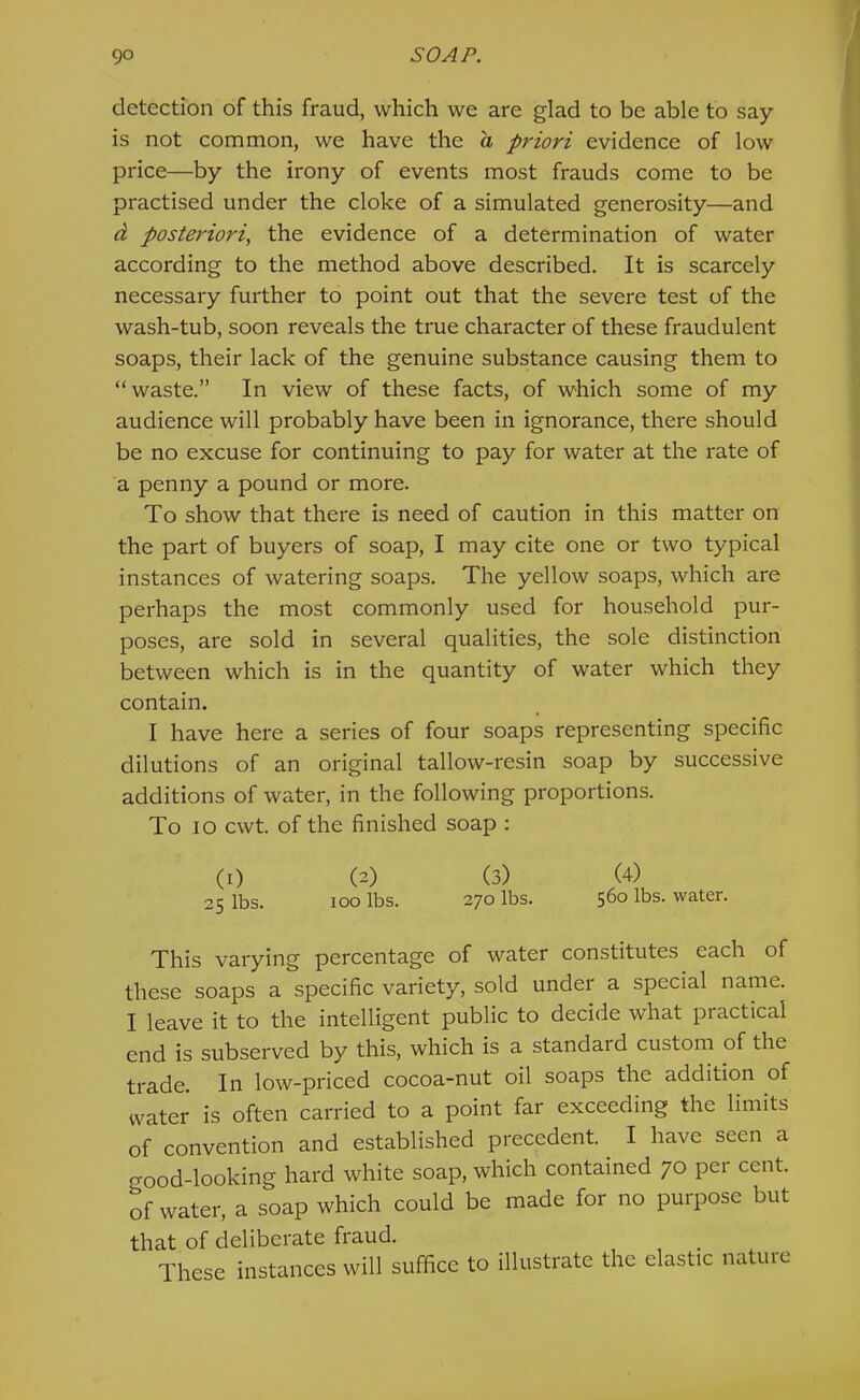 detection of this fraud, which we are glad to be able to say is not common, we have the a priori evidence of low price—by the irony of events most frauds come to be practised under the cloke of a simulated generosity—and d posteriori, the evidence of a determination of water according to the method above described. It is scarcely necessary further to point out that the severe test of the wash-tub, soon reveals the true character of these fraudulent soaps, their lack of the genuine substance causing them to “waste.” In view of these facts, of which some of my audience will probably have been in ignorance, there should be no excuse for continuing to pay for water at the rate of a penny a pound or more. To show that there is need of caution in this matter on the part of buyers of soap, I may cite one or two typical instances of watering soaps. The yellow soaps, which are perhaps the most commonly used for household pur- poses, are sold in several qualities, the sole distinction between which is in the quantity of water which they contain. I have here a series of four soaps representing specific dilutions of an original tallow-resin soap by successive additions of water, in the following proportions. To lO cwt. of the finished soap : (I) (2) (3) (4) 25 lbs. 100 lbs. 270 lbs. 560 lbs. water. This varying percentage of water constitutes each of these soaps a specific variety, sold under a special name. I leave it to the intelligent public to decide what practical end is subserved by this, which is a standard custom of the trade. In low-priced cocoa-nut oil soaps the addition of water is often carried to a point far exceeding the limits of convention and established precedent. _ I have seen a good-looking hard white soap, which contained 70 per cent, of water, a soap which could be made for no purpose but that of deliberate fraud. These instances will suffice to illustrate the elastic natuie