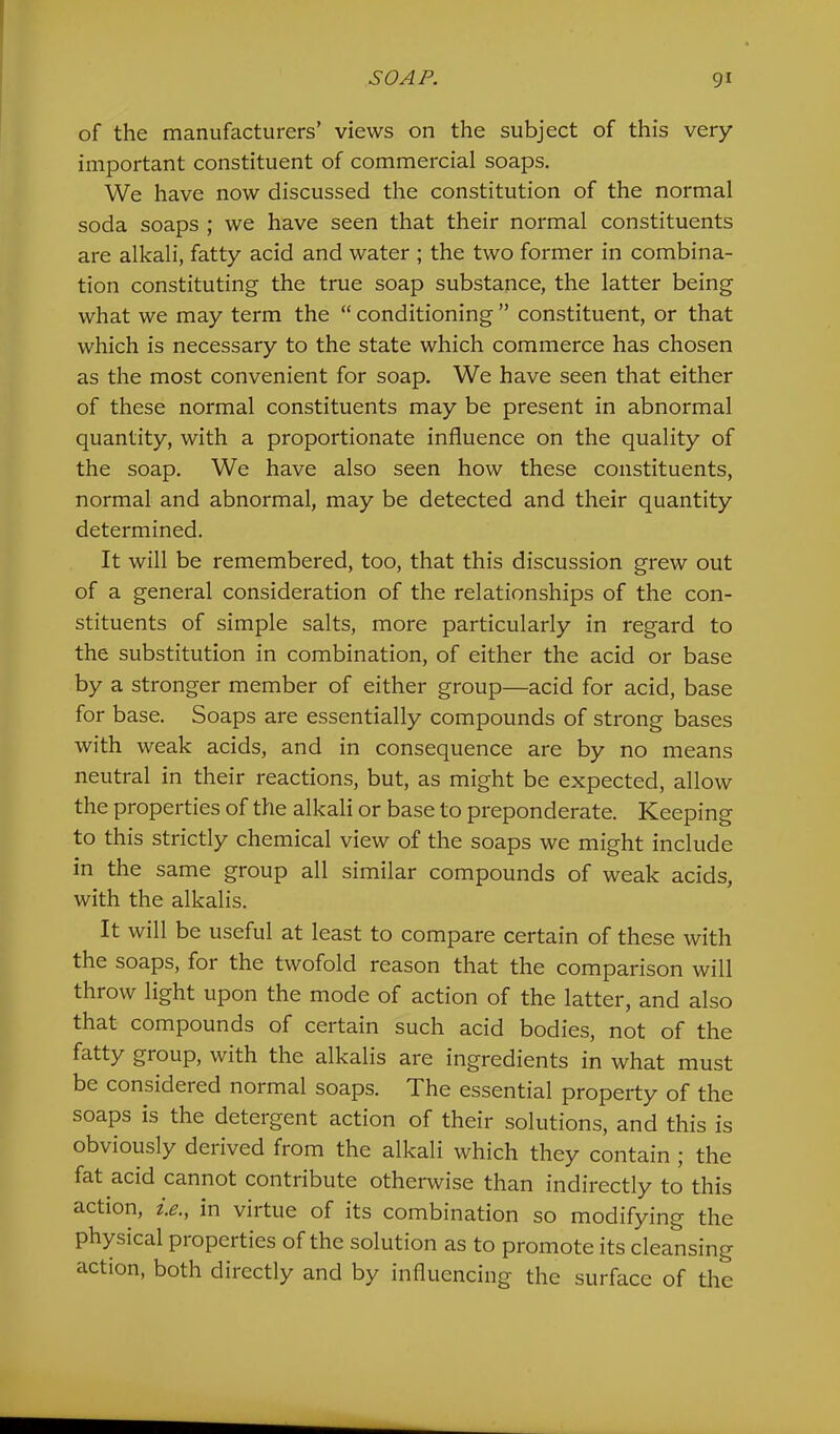 of the manufacturers’ views on the subject of this very important constituent of commercial soaps. We have now discussed the constitution of the normal soda soaps ; we have seen that their normal constituents are alkali, fatty acid and water ; the two former in combina- tion constituting the true soap substance, the latter being what we may term the “ conditioning ” constituent, or that which is necessary to the state which commerce has chosen as the most convenient for soap. We have seen that either of these normal constituents may be present in abnormal quantity, with a proportionate influence on the quality of the soap. We have also seen how these constituents, normal and abnormal, may be detected and their quantity determined. It will be remembered, too, that this discussion grew out of a general consideration of the relationships of the con- stituents of simple salts, more particularly in regard to the substitution in combination, of either the acid or base by a stronger member of either group—acid for acid, base for base. Soaps are essentially compounds of strong bases with weak acids, and in consequence are by no means neutral in their reactions, but, as might be expected, allow the properties of the alkali or base to preponderate. Keeping to this strictly chemical view of the soaps we might include in the same group all similar compounds of weak acids, with the alkalis. It will be useful at least to compare certain of these with the soaps, for the twofold reason that the comparison will throw light upon the mode of action of the latter, and also that compounds of certain such acid bodies, not of the fatty group, with the alkalis are ingredients in what must be considered normal soaps. The essential property of the soaps is the detergent action of their solutions, and this is obviously deiived from the alkali which they contain j the fat acid cannot contribute otherwise than indirectly to this action, i.e., in virtue of its combination so modifying the physical properties of the solution as to promote its cleansing action, both directly and by influencing the surface of the