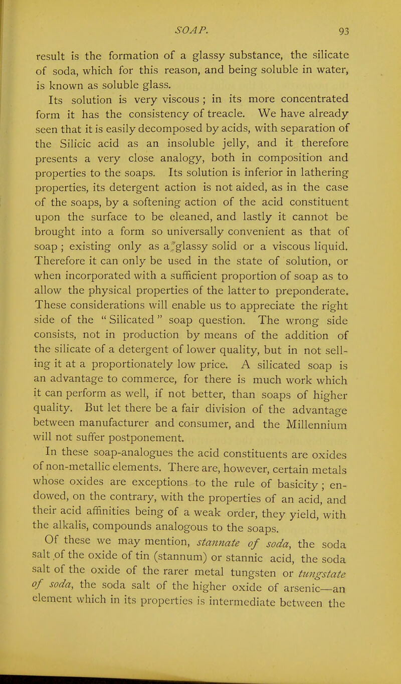 result is the formation of a glassy substance, the silicate of soda, which for this reason, and being soluble in water, is known as soluble glass. Its solution is very viscous ; in its more concentrated form it has the consistency of treacle. We have already seen that it is easily decomposed by acids, with separation of the Silicic acid as an insoluble jelly, and it therefore presents a very close analogy, both in composition and properties to the soaps. Its solution is inferior in lathering properties, its detergent action is not aided, as in the case of the soaps, by a softening action of the acid constituent upon the surface to be cleaned, and lastly it cannot be brought into a form so universally convenient as that of soap ; existing only as a^glassy solid or a viscous liquid. Therefore it can only be used in the state of solution, or when incorporated with a sufficient proportion of soap as to allow the physical properties of the latter to preponderate. These considerations will enable us to appreciate the right side of the “ Silicated ” soap question. The wrong side consists, not in production by means of the addition of the silicate of a detergent of lower quality, but in not sell- ing it at a proportionately low price. A silicated soap is an advantage to commerce, for there is much work which it can perform as well, if not better, than soaps of higher quality. But let there be a fair division of the advantage between manufacturer and consumer, and the Millennium will not suffer postponement. In these soap-analogues the acid constituents are oxides of non-metallic elements. There are, however, certain metals whose oxides are exceptions to the rule of basicity; en- dowed, on the contrary, with the properties of an acid, and their acid affinities being of a weak order, they yield, with the alkalis, compounds analogous to the soaps. Of these we may mention, stannate of soda, the soda salt of the oxide of tin (stannum) or stannic acid, the soda salt of the oxide of the rarer metal tungsten or tungstate of soda, the soda salt of the higher oxide of arsenic an element which in its properties is intermediate between the