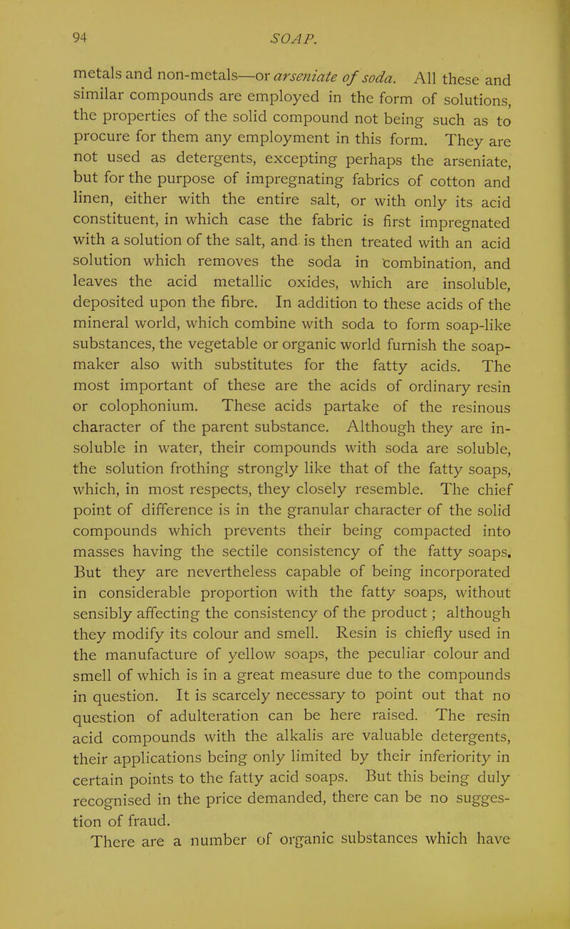 metals and non-metals—ox arseniate of soda. All these and similar compounds are employed in the form of solutions, the properties of the solid compound not being such as to procure for them any employment in this form. They are not used as detergents, excepting perhaps the arseniate, but for the purpose of impregnating fabrics of cotton and linen, either with the entire salt, or with only its acid constituent, in which case the fabric is first impregnated with a solution of the salt, and is then treated with an acid solution which removes the soda in 'combination, and leaves the acid metallic oxides, which are insoluble, deposited upon the fibre. In addition to these acids of the mineral world, which combine with soda to form soap-like substances, the vegetable or organic world furnish the soap- maker also with substitutes for the fatty acids. The most important of these are the acids of ordinary resin or colophonium. These acids partake of the resinous character of the parent substance. Although they are in- soluble in water, their compounds with soda are soluble, the solution frothing strongly like that of the fatty soaps, which, in most respects, they closely resemble. The chief point of difference is in the granular character of the solid compounds which prevents their being compacted into masses having the sectile consistency of the fatty soaps. But they are nevertheless capable of being incorporated in considerable proportion with the fatty soaps, without sensibly affecting the consistency of the product; although they modify its colour and smell. Resin is chiefly used in the manufacture of yellow soaps, the peculiar colour and smell of which is in a great measure due to the compounds in question. It is scarcely necessary to point out that no question of adulteration can be here raised. The resin acid compounds with the alkalis are valuable detergents, their applications being only limited by their inferiority in certain points to the fatly acid soaps. But this being duly recoo-nised in the price demanded, there can be no sugges- tion of fraud. There are a number of organic substances which have