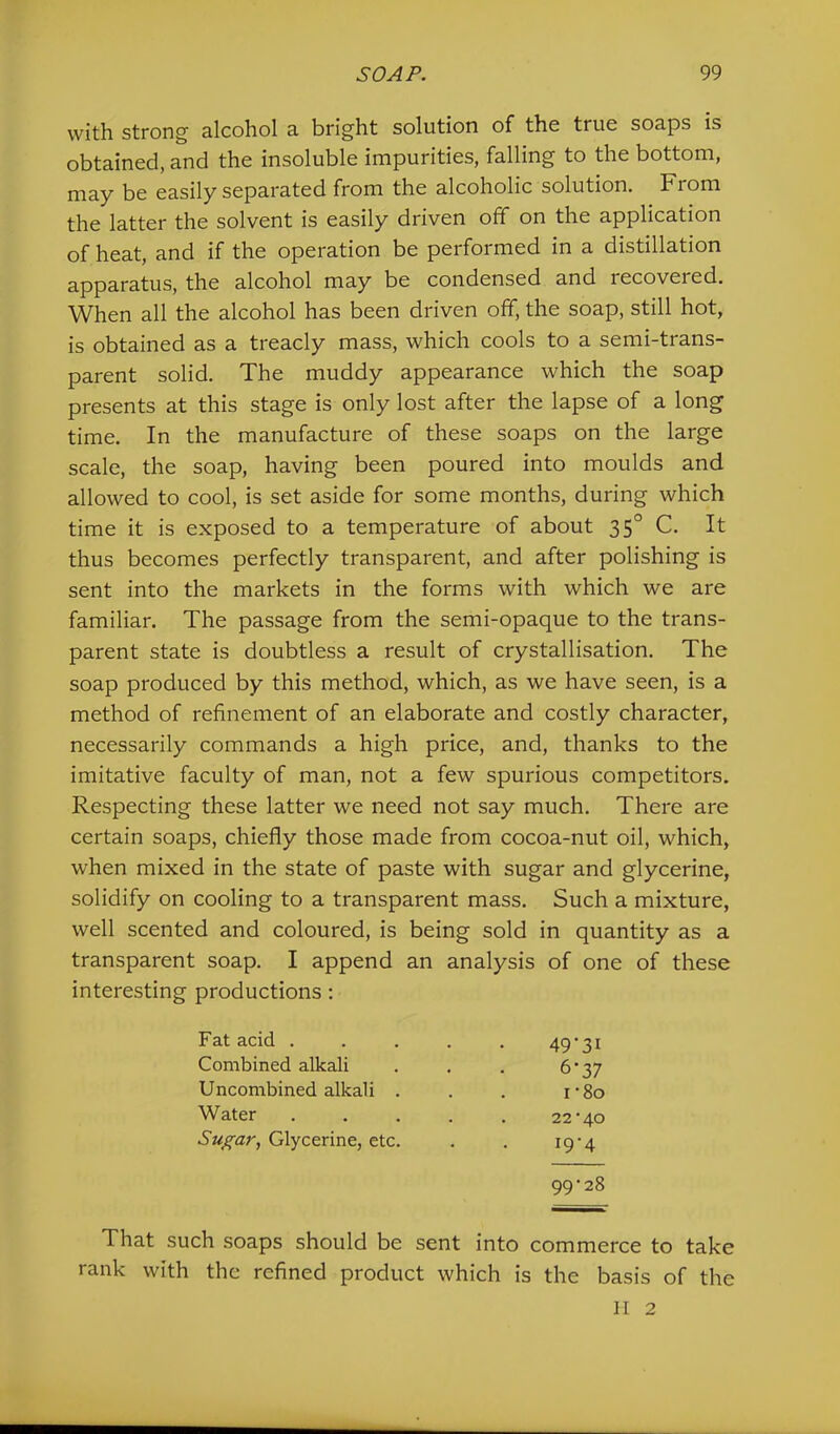with strong alcohol a bright solution of the true soaps is obtained, and the insoluble impurities, falling to the bottom, may be easily separated from the alcoholic solution. From the latter the solvent is easily driven off on the application of heat, and if the operation be performed in a distillation apparatus, the alcohol may be condensed and recovered. When all the alcohol has been driven off, the soap, still hot, is obtained as a treacly mass, which cools to a semi-trans- parent solid. The muddy appearance which the soap presents at this stage is only lost after the lapse of a long time. In the manufacture of these soaps on the large scale, the soap, having been poured into moulds and allowed to cool, is set aside for some months, during which time it is exposed to a temperature of about 35° C. It thus becomes perfectly transparent, and after polishing is sent into the markets in the forms with which we are familiar. The passage from the semi-opaque to the trans- parent state is doubtless a result of crystallisation. The soap produced by this method, which, as we have seen, is a method of refinement of an elaborate and costly character, necessarily commands a high price, and, thanks to the imitative faculty of man, not a few spurious competitors. Respecting these latter we need not say much. There are certain soaps, chiefly those made from cocoa-nut oil, which, when mixed in the state of paste with sugar and glycerine, solidify on cooling to a transparent mass. Such a mixture, well scented and coloured, is being sold in quantity as a transparent soap. I append an analysis of one of these interesting productions: Fat acid . Combined alkali Uncombined alkali . Water Sugar, Glycerine, etc. 49’3i 6'37 22*40 19*4 I *8o 99*28 That such soaps should be sent into commerce to take rank with the refined product which is the basis of the
