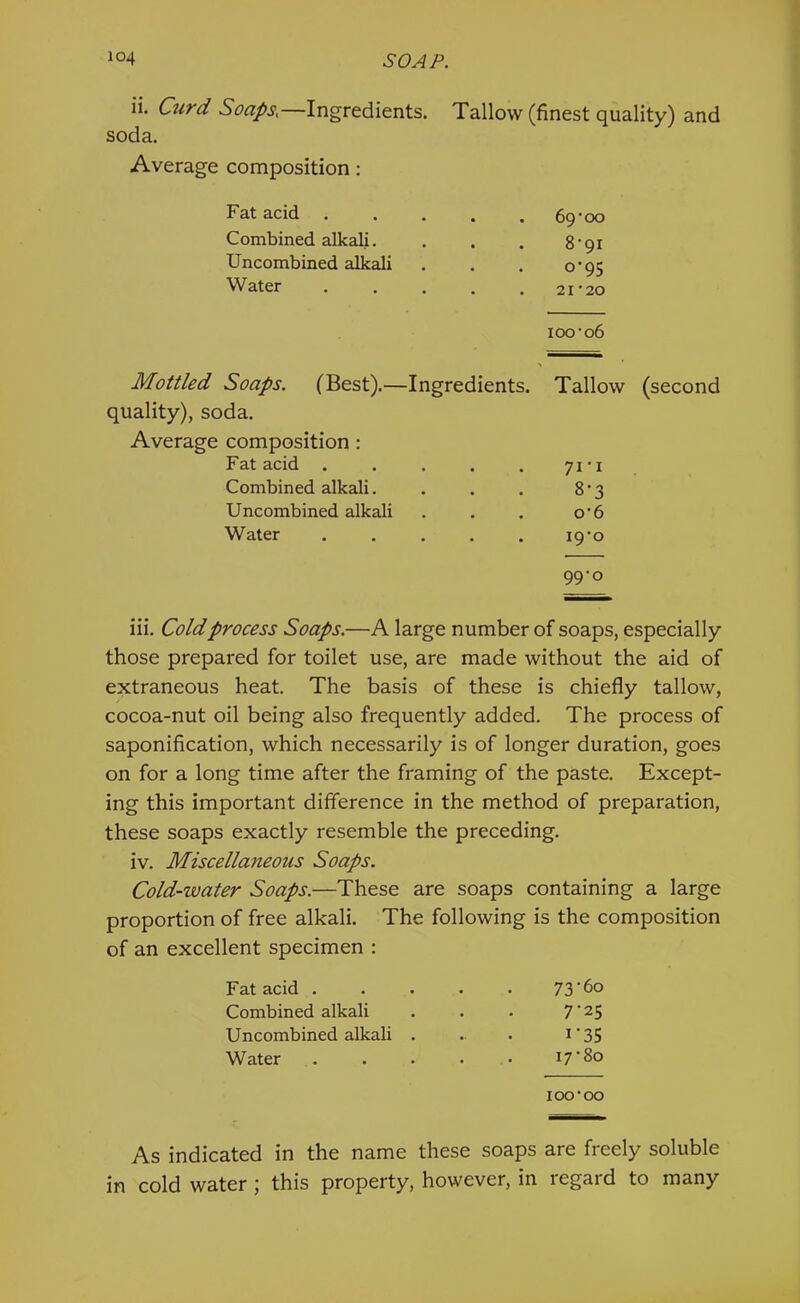 ii. Curd Soaps,—Ingredients. Tallow (finest quality) and soda. Average composition; Fat acid Combined alkali. Uncombined alkali Water 69*00 8*91 0*95 21*20 100*06 > Mottled Soaps. (Best).—Ingredients. Tallow (second quality), soda. Average composition: Fat acid .... Combined alkali. Uncombined alkali Water .... 71*1 8*3 0*6 . 19*0 99*0 iii. Coldprocess Soaps.—A large number of soaps, especially those prepared for toilet use, are made without the aid of extraneous heat. The basis of these is chiefly tallow, cocoa-nut oil being also frequently added. The process of saponification, which necessarily is of longer duration, goes on for a long time after the framing of the paste. Except- ing this important difference in the method of preparation, these soaps exactly resemble the preceding. iv. Miscellaneous Soaps. Cold-water Soaps.—These are soaps containing a large proportion of free alkali. The following is the composition of an excellent specimen : Fat acid . . . . 73'6o Combined alkali 7’25 Uncombined alkali . I‘35 Water ... 17*80 100*00 As indicated in the name these soaps are freely soluble in cold water ; this property, however, in regard to many