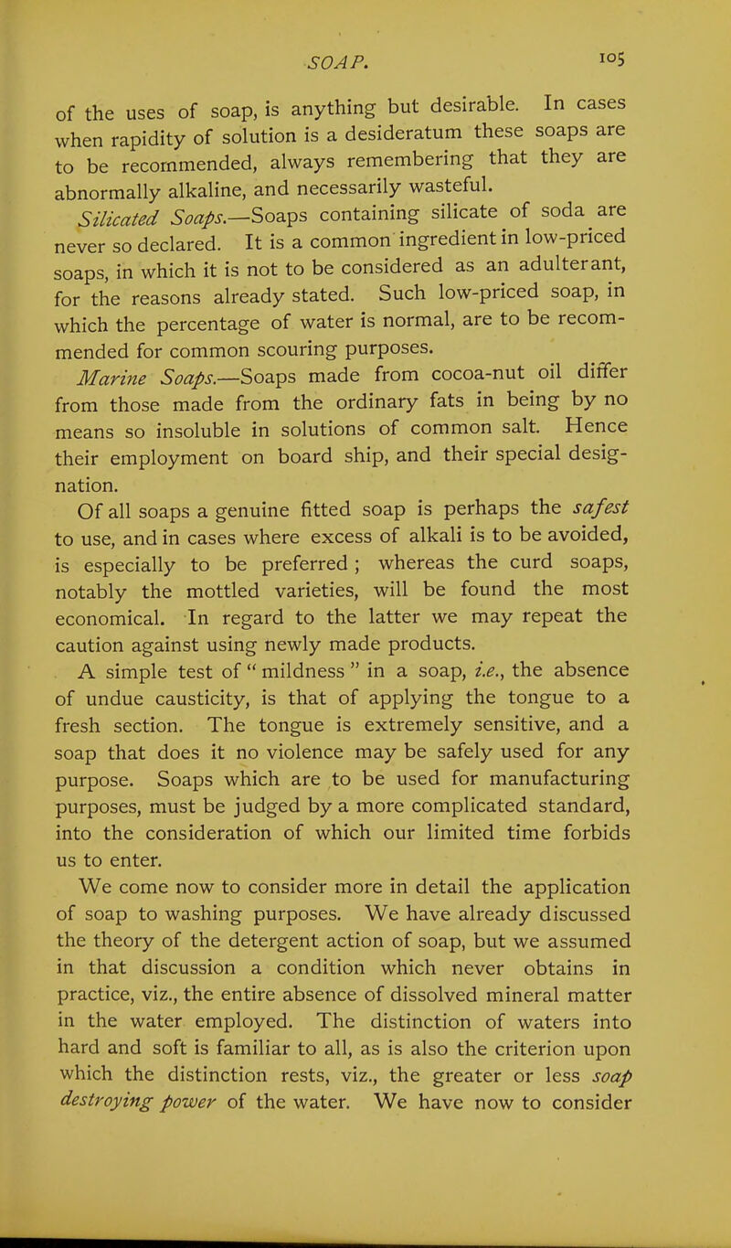 of the uses of soap, is anything but desirable. In cases when rapidity of solution is a desideratum these soaps are to be recommended, always remembering that they are abnormally alkaline, and necessarily wasteful. Silicated Soaps containing silicate of soda are never so declared. It is a common ingredient in low-priced soaps, in which it is not to be considered as an adulterant, for the reasons already stated. Such low-priced soap, in which the percentage of water is normal, are to be recom- mended for common scouring purposes. Marine Soaps.—Soaps made from cocoa-nut oil differ from those made from the ordinary fats in being by no means so insoluble in solutions of common salt. Hence their employment on board ship, and their special desig- nation. Of all soaps a genuine fitted soap is perhaps the safest to use, and in cases where excess of alkali is to be avoided, is especially to be preferred ; whereas the curd soaps, notably the mottled varieties, will be found the most economical. In regard to the latter we may repeat the caution against using newly made products. A simple test of “ mildness ” in a soap, i.e., the absence of undue causticity, is that of applying the tongue to a fresh section. The tongue is extremely sensitive, and a soap that does it no violence may be safely used for any purpose. Soaps which are to be used for manufacturing purposes, must be judged by a more complicated standard, into the consideration of which our limited time forbids us to enter. We come now to consider more in detail the application of soap to washing purposes. We have already discussed the theory of the detergent action of soap, but we assumed in that discussion a condition which never obtains in practice, viz., the entire absence of dissolved mineral matter in the water employed. The distinction of waters into hard and soft is familiar to all, as is also the criterion upon which the distinction rests, viz., the greater or less soap destroying power of the water. We have now to consider