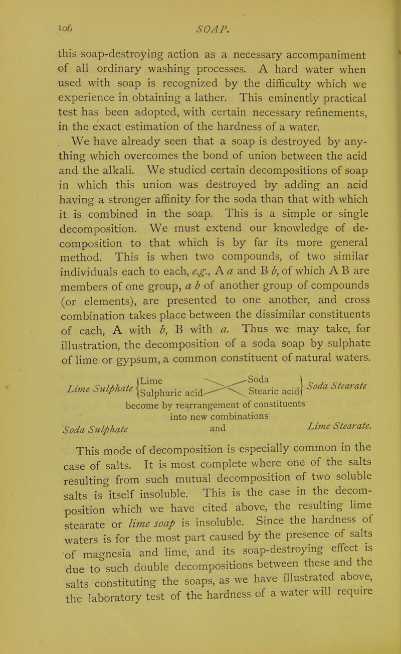 this soap-destroying action as a necessary accompaniment of all ordinary washing processes. A hard water when used with soap is recognized by the difficulty which we experience in obtaining a lather. This eminently practical test has been adopted, with certain necessary refinements, in the exact estimation of the hardness of a water. We have already seen that a soap is destroyed by any- thing which overcomes the bond of union between the acid and the alkali. We studied certain decompositions of soap in which this union was destroyed by adding an acid having a stronger affinity for the soda than that with which it is combined in the soap. This is a simple or single decomposition. We must extend our knowledge of de- composition to that which is by far its more general method. This is when two compounds, of two similar individuals each to each, e.^., A a and B d, of which A B are members of one group, a d of another group of compounds (or elements), are presented to one another, and cross combination takes place between the dissimilar constituents of each, A with d, B with a. Thus we may take, for illustration, the decomposition of a soda soap by sulphate of lime or gypsum, a common constituent of natural waters. Lime Sulphate jg^iphuric Stearic acid} Stearate become by rearrangement of constituents into new combinations Soda Sulphate and Stearate. This mode of decomposition is especially common in the case of salts. It is most complete where one of the salts resulting from such mutual decomposition of two soluble salts is itself insoluble. This is the case in the decom- position which we have cited above, the resulting lime stearate or lime soap is insoluble. Since the hardness of waters is for the most part caused by the presence of salts of magnesia and lime, and its soap-destroying effect is due to such double decompositions between these and the salts constituting the soaps, as we have illustrated above, the laboratory test of the hardness of a water will require