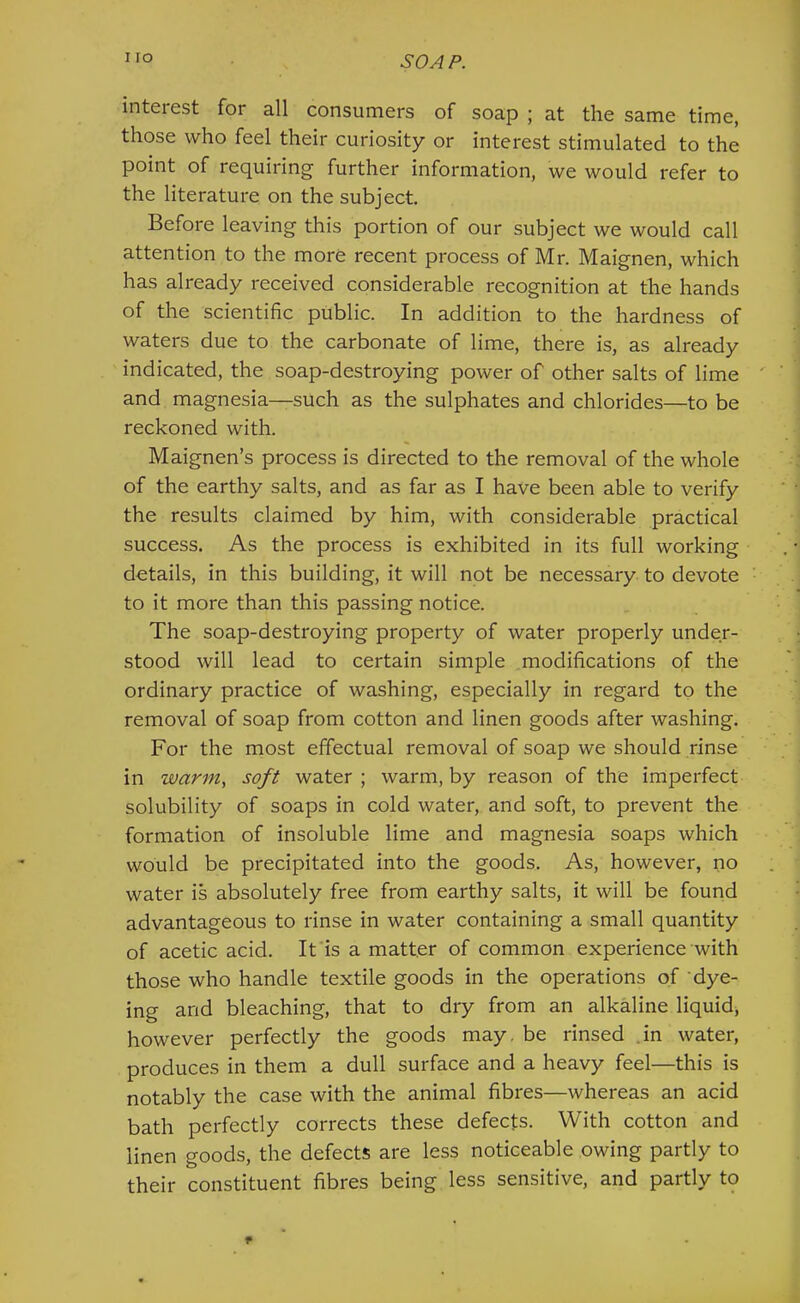 interest for all consumers of soap ; at the same time, those who feel their curiosity or interest stimulated to the point of requiring further information, we would refer to the literature on the subject. Before leaving this portion of our subject we would call attention to the more recent process of Mr. Maignen, which has already received considerable recognition at the hands of the scientific public. In addition to the hardness of waters due to the carbonate of lime, there is, as already indicated, the soap-destroying power of other salts of lime and magnesia—such as the sulphates and chlorides—to be reckoned with. Maignen’s process is directed to the removal of the whole of the earthy salts, and as far as I have been able to verify the results claimed by him, with considerable practical success. As the process is exhibited in its full working details, in this building, it will not be necessary to devote to it more than this passing notice. The soap-destroying property of water properly under- stood will lead to certain simple modifications of the ordinary practice of washing, especially in regard to the removal of soap from cotton and linen goods after washing. For the most effectual removal of soap we should rinse in warm., soft water; warm, by reason of the imperfect solubility of soaps in cold water, and soft, to prevent the formation of insoluble lime and magnesia soaps which would be precipitated into the goods. As, however, no water is absolutely free from earthy salts, it will be found advantageous to rinse in water containing a small quantity of acetic acid. It is a matter of common experience with those who handle textile goods in the operations of dye- ing and bleaching, that to dry from an alkaline liquid, however perfectly the goods may. be rinsed .in water, produces in them a dull surface and a heavy feel—this is notably the case with the animal fibres—whereas an acid bath perfectly corrects these defects. With cotton and linen goods, the defects are less noticeable owing partly to their constituent fibres being less sensitive, and partly to