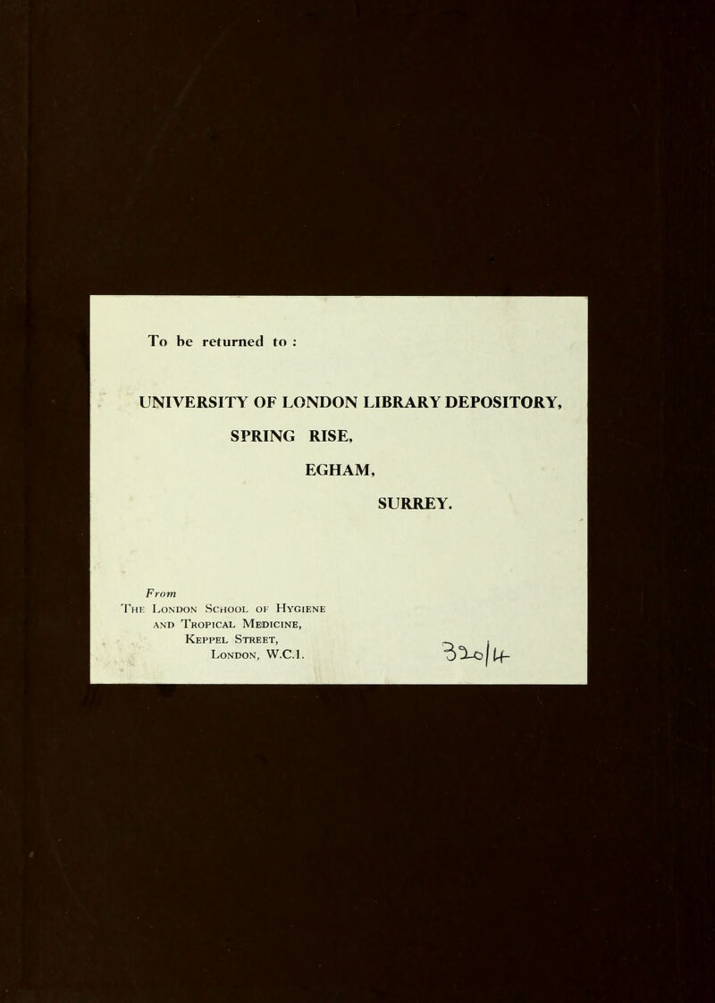 To be returned to : UNIVERSITY OF LONDON LIBRARY DEPOSITORY, SPRING RISE, EGHAM, SURREY. From The London School of Hygiene AND Tropical Medicine, Keppel Street, London, W.C.I. BtUijtf.