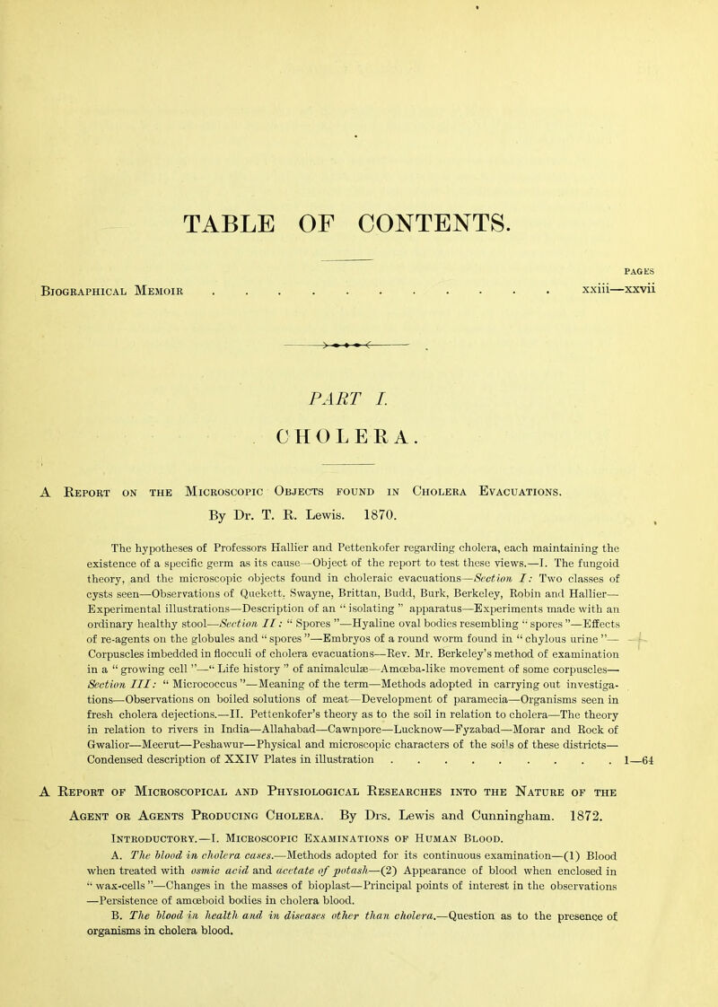 TABLE OF CONTENTS Biographical Memoir ........... xxiii- >■ -f- PART I. CHOLERA. A Report on the Microscopic Objects found in Cholera Evacuations. By Dr. T. R. Lewis. 1870. The hypotheses of Professors Hallier and Pettenkofer regarding cholera, each maintaining the existence of a specific germ as its cause—Object of the report to test these views.—I. The fungoid theory, and the microscopic objects found in choleraic evacuations—Section I: Two classes of cysts seen—Observations of Quekett. Swayne, Brittan, Budd, Burk, Berkeley, Robin and Hallier— Experimental illustrations—Description of an “ isolating ” apparatus—Experiments made with an ordinary healthy stool—Section II; “ Spores ”—Hyaline oval bodies resembling “ spores ’’—Effects of re-agents on the globules and “ spores ”—Embryos of a round worm found in “ chylous urine ”— Corpuscles imbedded in flocculi of cholera evacuations—Rev. Mr. Berkeley’s method of examination in a “ growing cell ”—*■ Life history ” of animalculse—Amoeba-like movement of some corpuscles— Section III: “ Micrococcus”—Meaning of the term—Methods adopted in carrying out investiga- tions—Observations on boiled solutions of meat—Development of paramecia—Organisms seen in fresh cholera dejections.—II. Pettenkofer’s theory as to the soil in relation to cholera—The theory in relation to rivers in India—Allahabad—Cawnpore—Lucknow—Pyzabad—Morar and Rock of Gwalior—Meerut—Peshawur—Physical and microscopic characters of the sods of these districts— Condensed description of XXIV Plates in illustration A Report of Microscopical and Physiological Researches into the Nature of the Agent or Agents Producing Cholera. By Drs. Lewis and Cunningham. 1872. Introductory.—I. Microscopic Examinations of Human Blood. A. The Mood in cholera ca,Hes.—Methods adopted for its continuous examination—(1) Blood when treated with osmic acid and acetate of potash-—(2) Appearance of blood when enclosed in “ wax-cells ”—Changes in the masses of bioplast—Principal points of interest in the observations —Persistence of amoeboid bodies in cholera blood. B. The Mood in health and in diseases other than cholera.—Question as to the presence of organisms in cholera blood. P.4.GES ■xxvii 1—61