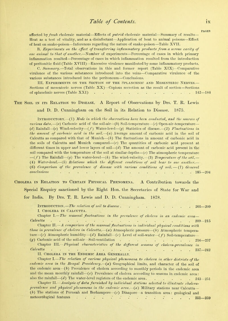 PAGES affected hj fresh choleraic material—Effects of putrid choleraic material—Summary of results— Heat as a test of vitality, and as a disinfectant—Application of heat to animal j)oisons—Effect of heat on snake-poison—Inferences regarding the nature of snake-poison—Table XVII. B. Experiments on the effect of transferring inflammatory products from a serous cavity of one animal to that of another.—Number of experiments—Percentage of cases in which primary inflammation resulted—-Percentage of cases in which inflammation resulted from the introduction of peritonitic fluid (Table XVIII)—Excessive virulence manifested by some inflammatory products. C. Summary.—-Total observations in this and former report (Table XIX)—Comparative virulence of the various substances introduced into the veins—Comparative virulence of the various substances introduced into the peritoneum—Conclusions. III. Expeeiments on the Section of the Splanchnic and Mesenteric Nerves.— Sections of mesenteric nerves (Table XX)—Copious secretion as the result of section—Sections of splanchnic nerves (Table XXI) 112—184 The Soil in its Relation to Disease. A Report of Observations by Drs. T. R. Lewis and D. D. Cunningham on the Soil in its Relation to Disease. 1875. Introductory.—(1) Mode in which the ohservations have been conducted, and, the .miroes of various data.—{a) Carbonic acid of the soil-air—{h) Soil-temperature—(c) Open-air-temperature— (d) Rainfall—(e) Wind-velocity—(/) Water-level—(y) Statistics of disease.—(2) Fluotnations in the anumnt of carbonic acid in the soil.—(a) Average amount of carbonic acid in the soil of Calcutta as compared with that of Munich—(i) The fluctuations in amount of carbonic acid in the soils of Calcutta and Munich compared—(c) The quantities of carbonic acid present at different times in upper and lower layers of soil—{d) The amount of carbonic acid present in the soil compared with the temperature of the soil at similar depths—(e) The atmospheric temperature —(/) The Rainfall—(y) The water-level—(A) The wind-velocity.—(3) Temperature of the sail.— (4) Water-level.—(5) Relations which the different conditions of soil bear to one another.—- (6) Comparison of the jyrevalence of disease with variom conditions of soil. — (7) General conclusions ................ 185—204 Cholera in Relation to Certain Physical Phenomena. A Contribution towards the Special Enquiry sanctioned by the Right Hon. the Secretaiies of State for War and for India. By Drs. T. R. Lewis and D. D. Cunningham. 1878. Introduction.—The relatioH of soil to disease . ........ 205 209 I. Cholera in Calcutta. Chapter I.— The seasonal fluctuations hi the prevalence of cholera in an endemic area— Calcutta 209—215 Chapter II.—A comparison of the .seasonal fluctuations in individ.ual physical conditions with those in prevalence of cholera in Calcutta.—(a) Atmospheric pressure—(J>) Atmospheric tempera- ture—(c) Atmospheric humidity—(rZ) Rainfall—(c) Level of soil-water—(/) Soil-temperature— (y) Carbonic acid of the soil-air—Soil-ventilation ......... 216 237 Chapter III.—Physical characteristics of the different seasons of cholera-prevalence in Calcutta 237 242 II. Cholera in the Endemic Area Generally. Chapter I.—The relation of various physical phenomena to cholera in other districts of the endemic area in the Bengal Presidency.—(ff) Geographical limits, and character of the soil of the endemic area—iff) Prevalence of cholera according to monthly periods in the endemic area and the mean monthly rainfall—(c) Prevalence of cholera according to seasons in endemic area: also the rainfall—(d) The water-level registers of the endemic area 243 251 Chapter II.—Analysis of data foirnished by individual stations selected to illustrate cholera- prevalence and physical phenomena in the endemic area.—(a) Military stations near Calcutta— (J) The stations of Purneah and Berhampore—(c) Dinapore—a transition area: geological and meteorological features ’ . . . . 261 259