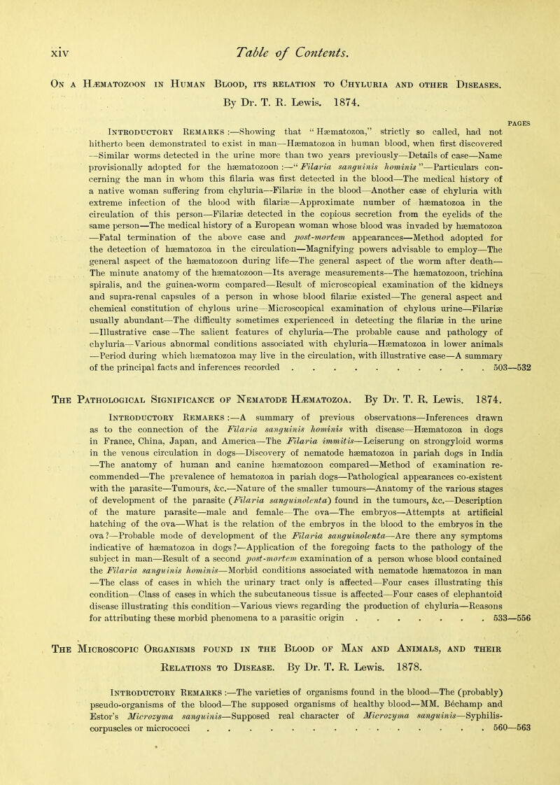 On a H^matozoon in Human Blood, its relation to Ohyluria and other Diseases. By Dr. T. E. Lewis. 1874. PAGES Introductory Remarks ;—Showing that “ Hsematozoa,” strictly so called, had not hitherto been demonstrated to exist in man—Hmmatozoa in human blood, when first discovered —Similar worms detected in the urine more than two years previously—Details of case—Name provisionally adopted for the hsematozoon :—“ Filaria sanguinin liominis ”—Particulars con- cerning the man in whom this filaria was first detected in the blood—The medical history of a native woman suffering from chyluria—Filarife in the blood—Another case of chyluria with extreme infection of the blood with filari®—Approximate number of haematozoa in the circulation of this person—Filarise detected in the copious secretion fi'om the eyelids of the same person—The medical history of a European woman whose blood was invaded by haematozoa —Fatal termination of the above case and gyost-mortem appearances—Method adopted for the detection of haematozoa in the circulation—Magnifying powers advisable to employ—The general aspect of the haematozoon during life—The general aspect of the worm after death— The minute anatomy of the hasmatozoon—Its average measurements—The haematozoon, trichina spiralis, and the guinea-worm compared—Result of microscopical examination of the kidneys and supra-renal capsules of a person in whose blood filarise existed—The general aspect and chemical constitution of chylous urine—Microscopical examination of chylous m-ine—Filariae usually abundant—The difficulty sometimes experienced in detecting the filarise in the urine —Illustrative case—The salient features of chyluria—The probable cause and pathology of chyluria—Various abnormal conditions associated with chyluria—Hsematozoa in lower animals —Period during which hfematozoa may live in the circulation, with illustrative case—A summary of the principal facts and inferences recorded 503—532 The Pathological Significance op Nematode H^matozoa. By Dr. T. R. Lewis. 1874. Introductory Remarks :—A summary of previous observations—Inferences drawn as to the connection of the Filaria sanguinis liominis with disease—Haematozoa in dogs in France, China, Japan, and America—The Filaria immitis—Leiserung on strongyloid worms in the venous circulation in dogs—Discovery of nematode haematozoa in pariah dogs in India —-The anatomy of human and canine haematozoon compared—Method of examination re- commended—The prevalence of hematozoa in pariah dogs—Pathological appearances co-existent with the parasite—Tumours, &c.—Nature of the smaller tumours—Anatomy of the various stages of development of the parasite (Filaria sangninolunta) found in the tumours, &c.—Description of the mature parasite—male and female—The ova—The embryos—Attempts at artificial hatching of the ova—What is the relation of the embryos in the blood to the embryos in the ova?—Probable mode of development of the Filaria sanguinolenta—Are there any symptoms indicative of haematozoa in dogs?—Application of the foregoing facts to the pathology of the subject in man—Result of a second jgost-mortem examination of a person whose blood contained the Filaria sanguinis hominis—Morbid conditions associated with nematode haematozoa in man —The class of cases in which the urinary tract only is affected—Pour cases illustrating this condition—Class of cases in which the subcutaneous tissue is affected—Pour cases of elephantoid disease illustrating this condition—Various views regarding the production of chyluria—Reasons for attributing these morbid phenomena to a parasitic origin 633—556 The Microscopic Organisms found in the Blood of Man and Animals, and their Relations to Disease. By Dr. T. R. Lewis. 1878. Introductory Remarks :—The varieties of organisms found in the blood—The (probably) pseudo-organisms of the blood—The supposed organisms of healthy blood—MM. B6champ and Estor’s Microzyma sanguinis—Supposed real character of Microzynia sanguinis—Syphilis- corpuscles or micrococci 560—563