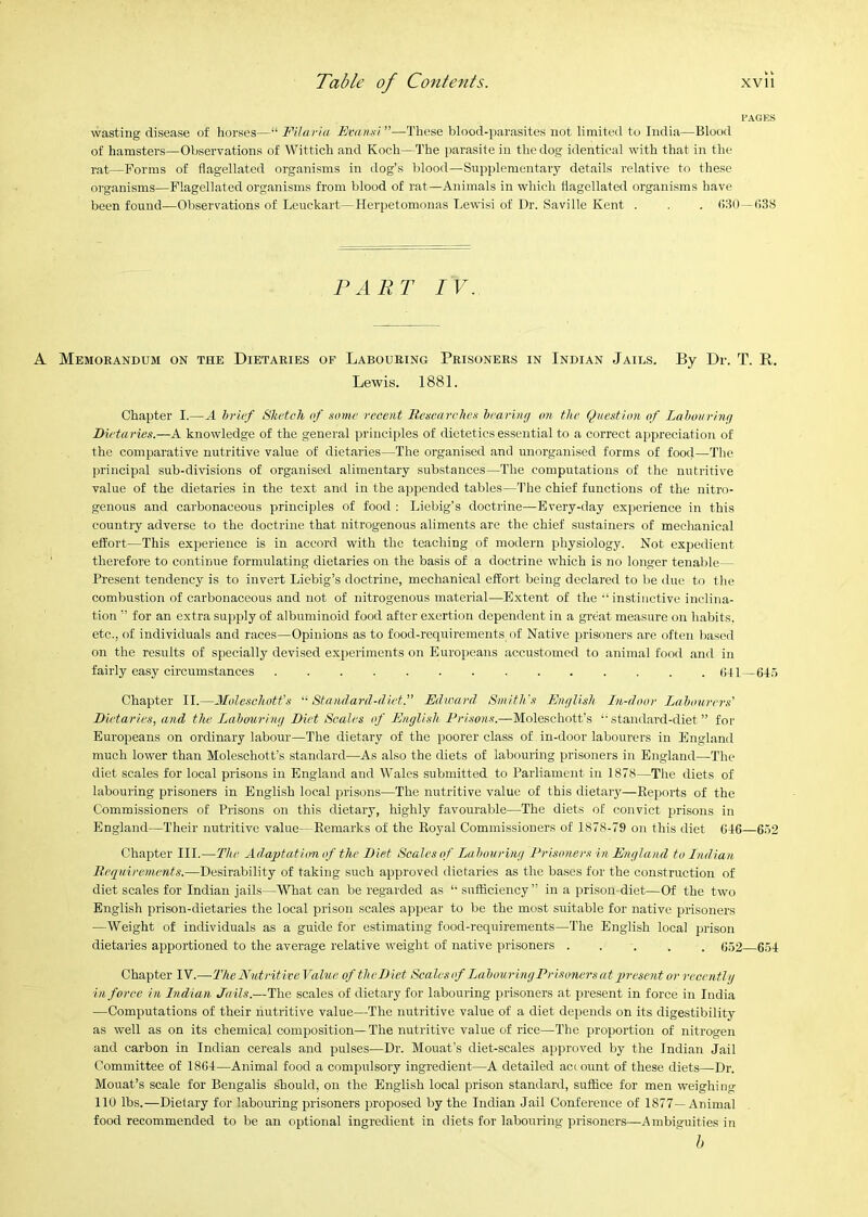 PACKS wasting disease of liorses—“ Filaria Evanai”—These blood-parasites not limited to India—Blood of hamsters—Observations of Wittich and Koch—I'he parasite in the dog identical with that in the rat—Forms of flagellated organisms in dog’s blood—Supplementary details relative to these organisms—Flagellated organisms from blood of rat—Animals in which flagellated organisms have been found—Observations of Leuckart—Herpetomonas Lewis! of Dr. Saville Kent . . . (iUO —(i38 PART IV. A Memorandum on the Dietaries of Labouring Prisoners in Indian Jails. By Dr. T. R. Lewis. 1881. Chapter I.—A brief Sketch of some recent Researches hearinfj on the Question of Lahourinf] Dietaries.—A knowledge of the general principles of dietetics essential to a correct appreciation of the comparative nutritive value of dietaries—The organised and unorganised forms of food—The principal sub-divisions of organised alimentary substances—The computations of the nutritive value of the dietaries in the text and in the appended tables—The chief functions of the nitro- genous and carbonaceous principles of food : Liebig’s doctrine—Every-day experience in this country adverse to the doctrine that nitrogenous aliments are the chief sustainers of mechanical effort—This experience is in accord with the teaching of modern physiology. Not expedient therefore to continue formulating dietaries on the basis of a doctrine which is no longer tenaljle— Present tendency is to invert Liebig’s doctrine, mechanical effort being declared to be due to the combustion of carbonaceous and not of nitrogenous material—Extent of the •“ instinctive inclina- tion ” for an extra supply of albuminoid food after exertion dependent in a great measure on habits, etc., of individuals and races—Opinions as to food-requirements of Native prisoners are often based on the results of specially devised experiments on Europeans accustomed to animal food and in fairly easy circumstances (J41—64.5 Chapter II.—Moleschott’s '‘•Standard-diet.” Edward. Smith’s Eiif/lish In-door Labourers’ Dietaries, and the Labourimi Diet Scales of English jPr/.w/w.—Moleschott’s “standard-diet” for Europeans on ordinary labour—The dietary of the poorer class of in-door labourers in England much lower than Moleschott’s standard—As also the diets of labouiing prisoners in England—The diet scales for local prisons in England and Wales submitted to Parliament in 1878—The diets of labouring prisoners in English local prisons—The nutritive value of this dietary—Reports of the Commissioners of Prisons on this dietary, highly favourable—The diets of convict prisons in England—Their nutritive value—Remarks of the Royal Commissioners of 1878-79 on this diet 646—652 Chapter III.—The Adaptati(mof the Diet Scales of Labouring Prisoners in England to Indian Bequirenients.—Desirability of taking such approved dietaries as the bases for the construction of diet scales for Indian jails—MTaat can be regarded as “ sufficiency” in a prison diet—Of the two English prison-dietaries the local prison scales appear to be the most suitable for native prisoners —Weight of individuals as a guide for estimating food-requirements—The English local prison dietaries apportioned to the average relative weight of native prisoners 652 654 Chapter IV.—TheNutritiveValue of the Diet Scales of Labouring Prisoners at ’present or receritlj in force in Indian Jails.—The scales of dietary for labouring prisoners at present in force in India —Computations of their nutritive value—The nutritive value of a diet depends on its digestibility as well as on its chemical composition—The nutritive value of rice—The proportion of nitrogen and carbon in Indian cereals and pulses—Dr. Mouat's diet-scales approved by the Indian Jail Committee of 1864—Animal food a compulsory ingredient—A detailed account of these diets—Dr. Mouat’s scale for Bengalis should, on the English local prison standard, suffice for men weighing 110 lbs.—Dietary for labouring prisoners proposed by the Indian Jail Conference of 1877—Animal food recommended to be an optional ingredient in diets for labouring prisoners—Ambiguities in h