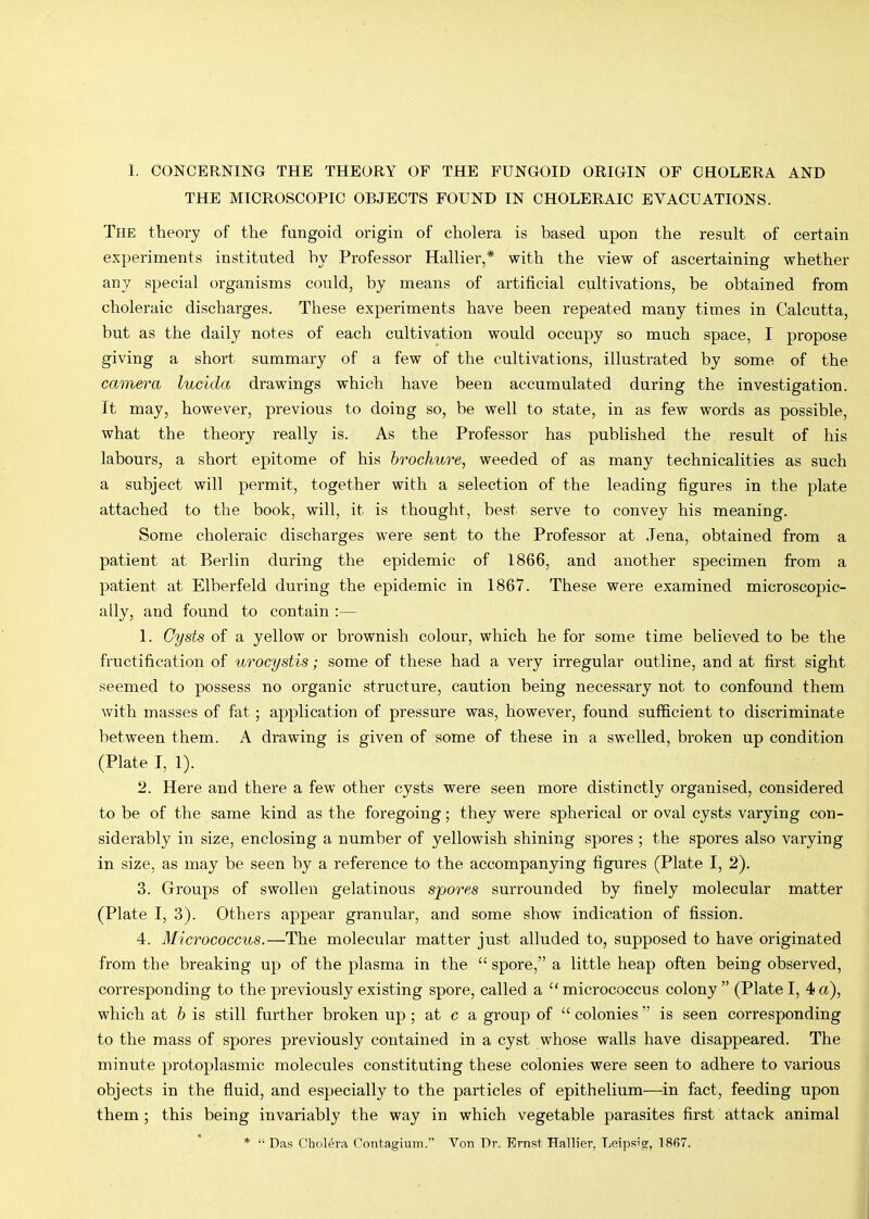 THE MICROSCOPIC OBJECTS FOUND IN CHOLERAIC EVACUATIONS. The theory of the fungoid origin of cholera is based upon the result of certain experiments instituted by Professor Hallier,* with the view of ascertaining whether any special organisms could, by means of artificial cultivations, be obtained from choleraic discharges. These experiments have been repeated many times in Calcutta, but as the daily notes of each cultivation would occupy so much space, I propose giving a short summary of a few of the cultivations, illustrated by some of the camera lucida drawings which have been accumulated during the investigation. It may, however, previous to doing so, be well to state, in as few words as possible, what the theory really is. As the Professor has published the result of his labours, a short epitome of his brochure, weeded of as many technicalities as such a subject will permit, together with a selection of the leading figures in the plate attached to the book, will, it is thought, best serve to convey his meaning. Some choleraic discharges were sent to the Professor at Jena, obtained from a patient at Berlin during the epidemic of 1866, and another specimen from a patient at Elberfeld during the epidemic in 1867. These were examined microscopic- ally, and found to contain :— 1. Cysts of a yellow or brownish colour, which he for some time believed to be the fructification of urocystis; some of these had a very irregular outline, and at first sight seemed to possess no organic structure, caution being necessary not to confound them with masses of fat; application of pressure was, however, found sufficient to discriminate between them. A drawing is given of some of these in a swelled, broken up condition (Plate I, 1). 2. Here and there a few other cysts were seen more distinctly organised, considered to be of the same kind as the foregoing; they were spherical or oval cysts varying con- siderably in size, enclosing a number of yellowish shining spores ; the spores also varying in size, as may be seen by a reference to the accompanying figures (Plate I, 2). 3. Groups of swollen gelatinous spores surrounded by finely molecular matter (Plate I, 3). Others appear granular, and some show indication of fission. 4. Micrococcus.—The molecular matter just alluded to, supposed to have originated from the breaking up of the plasma in the “spore,” a little heap often being observed, corresponding to the previously existing spore, called a “ micrococcus colony ” (Plate I, 4 a), which at h is still further broken up; at c a group of “ colonies ” is seen corresponding to the mass of spores previously contained in a cyst whose walls have disappeared. The minute protoplasmic molecules constituting these colonies were seen to adhere to various objects in the fluid, and especially to the particles of epithelium—in fact, feeding upon them ; this being invariably the way in which vegetable parasites first attack animal * “ Das Cholera Contagium.” Von Dr. Ernst Hallier, Leipsig, 1867.