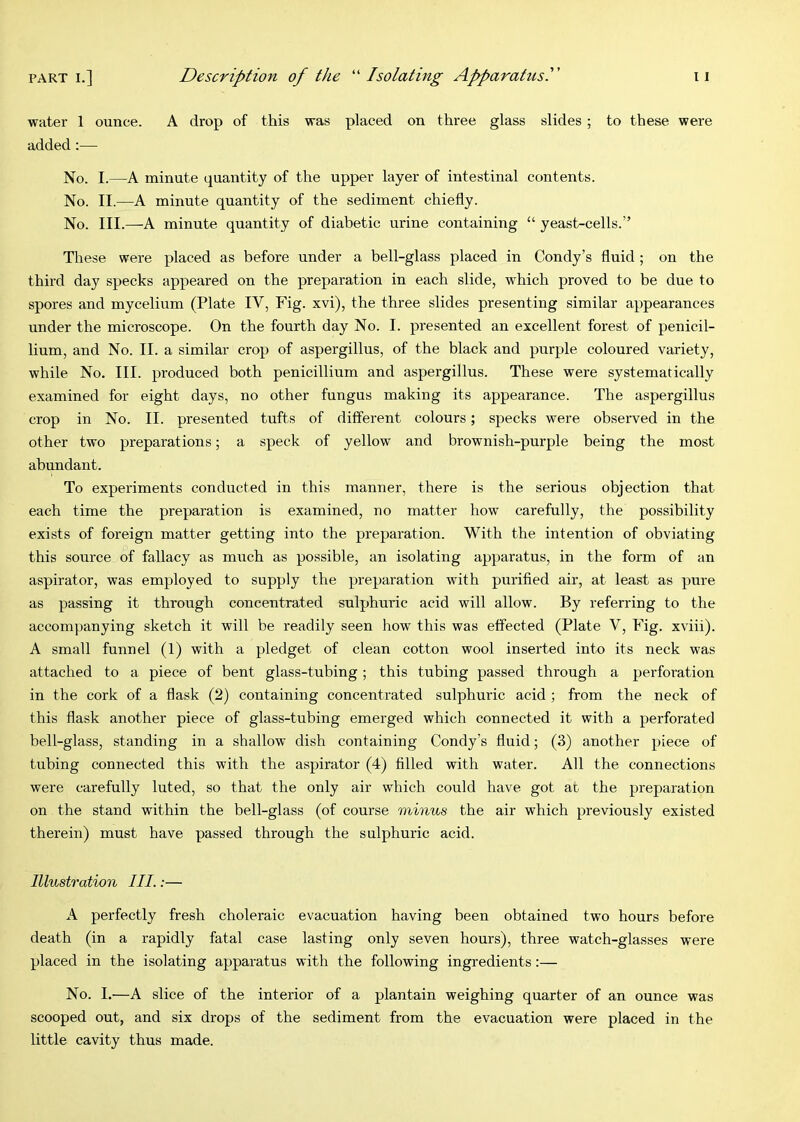 water 1 ounce. A drop of this was placed on three glass slides ; to these were added:— No. I.—A minute quantity of the upper layer of intestinal contents. No. II.—A minute quantity of the sediment chiefly. No. III.—A minute quantity of diabetic urine containing “ yeast-cells.” These were placed as before under a bell-glass placed in Condy’s fluid; on the third day specks appeared on the preparation in each slide, which proved to be due to spores and mycelium (Plate IV, Fig. xvi), the three slides presenting similar appearances under the microscope. On the fourth day No. I. presented an excellent forest of penicil- lium, and No. II. a similar crop of aspergillus, of the black and purple coloured variety, while No. III. produced both penicillium and aspergillus. These were systematically examined for eight days, no other fungus making its appearance. The aspergillus crop in No. II. presented tufts of different colours; specks were observed in the other two preparations; a speck of yellow and brownish-purple being the most abundant. To experiments conducted in this manner, there is the serious objection that each time the preparation is examined, no matter how carefully, the possibility exists of foreign matter getting into the preparation. With the intention of obviating this source of fallacy as much as possible, an isolating apparatus, in the form of an aspirator, was employed to supply the preparation with purifled air, at least as pure as passing it through concentrated sulphuric acid will allow. By referring to the accompanying sketch it will be readily seen how this was effected (Plate V, Fig. xviii). A small funnel (1) with a pledget of clean cotton wool inserted into its neck was attached to a piece of bent glass-tubing; this tubing passed through a perforation in the cork of a flask (2) containing concentrated sulphuric acid ; from the neck of this flask another piece of glass-tubing emerged which connected it with a perforated bell-glass, standing in a shallow dish containing Condy’s fluid; (3) another piece of tubing connected this with the aspirator (4) filled with water. All the connections were carefully luted, so that the only air which could have got at the preparation on the stand within the bell-glass (of course minus the air which previously existed therein) must have passed through the sulphuric acid. Illustration III.:— A perfectly fresh choleraic evacuation having been obtained two hours before death (in a rapidly fatal case lasting only seven hours), three watch-glasses were placed in the isolating apparatus with the following ingredients:— No. I.—A slice of the interior of a plantain weighing quarter of an ounce was scooped out, and six drops of the sediment from the evacuation were placed in the little cavity thus made.