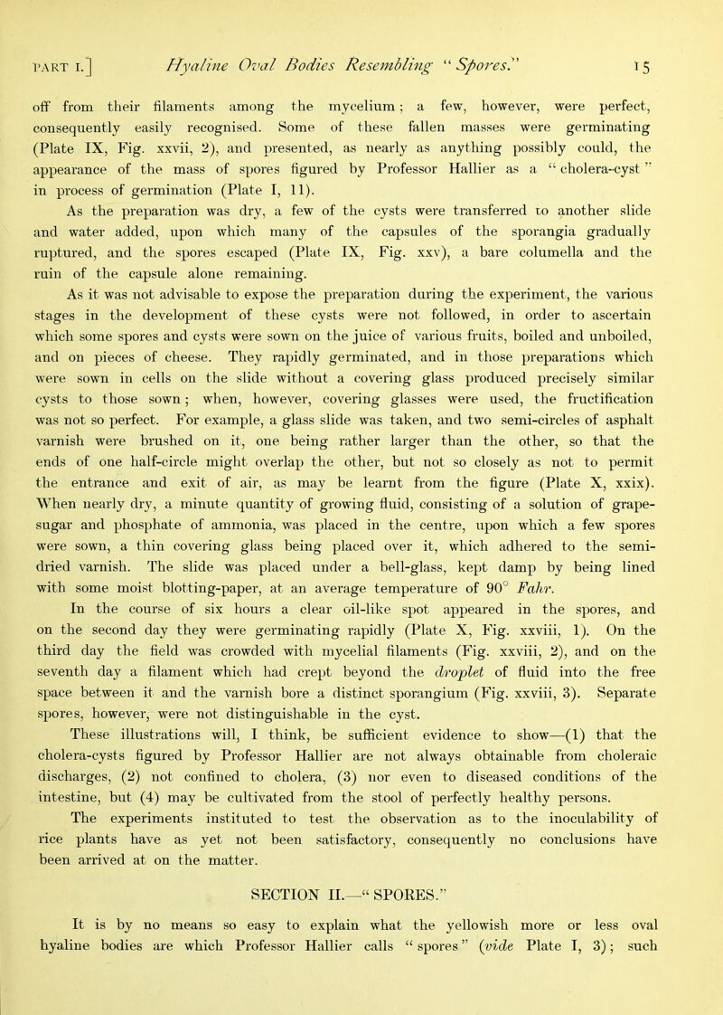 off from their filaments among the mycelium; a few, however, were perfect, consequently easily recognised. Some of these fallen masses were germinating (Plate IX, Fig. xxvii, 2), and presented, as nearly as anything possibly could, the appearance of the mass of spores figured by Professor Hallier as a “ cholera-cyst ” in process of germination (Plate I, 11). As the preparation was dry, a few of the cysts were transferred ro another slide and water added, upon which many of the capsules of the sporangia gradually ruptured, and the spores escaped (Plate IX, Fig. xxv), a bare columella and the ruin of the capsule alone remaining. As it was not advisable to expose the preparation during the experiment, the various stages in the development of these cysts were not followed, in order to ascertain which some spores and cysts were sown on the juice of various fruits, boiled and unboiled, and on pieces of cheese. They rapidly germinated, and in those preparations which were sown in cells on the slide without a covering glass produced precisely similar cysts to those sown; when, however, covering glasses were used, the fructification was not so perfect. For example, a glass slide was taken, and two semi-circles of asphalt varnish were brushed on it, one being rather larger than the other, so that the ends of one half-circle might overlap the other, but not so closely as not to permit the entrance and exit of air, as may be learnt from the figure (Plate X, xxix). When nearly dry, a minute quantity of growing fluid, consisting of a solution of grape- sugar and phosphate of ammonia, was placed in the centre, upon which a few spores were sown, a thin covering glass being placed over it, which adhered to the semi- dried varnish. The slide was placed under a bell-glass, kept damp by being lined with some moist blotting-paper, at an average temperature of 90° Fahr. In the course of six hours a clear oil-like spot appeared in the spores, and on the second day they were germinating rapidly (Plate X, Fig. xxviii, 1). On the third day the field was crowded with mycelial filaments (Fig. xxviii, 2), and on the seventh day a filament which had crept beyond the droplet of fluid into the free space between it and the varnish bore a distinct sporangium (Fig. xxviii, 3). Separate spores, however, were not distinguishable in the cyst. These illustrations will, I think, be sufficient evidence to show—(1) that the cholera-cysts figured by Professor Hallier are not always obtainable from choleraic discharges, (2) not confined to cholera, (3) nor even to diseased conditions of the intestine, but (4) may be cultivated from the stool of perfectly healthy persons. The experiments instituted to test the observation as to the inoculability of rice plants have as yet not been satisfactory, consequently no conclusions have been arrived at on the matter. SECTION II.—“ SPORES.” It is by no means so easy to explain what the yellowish more or less oval hyaline bodies are which Professor Hallier calls “ spores ” {vide Plate I, 3); such