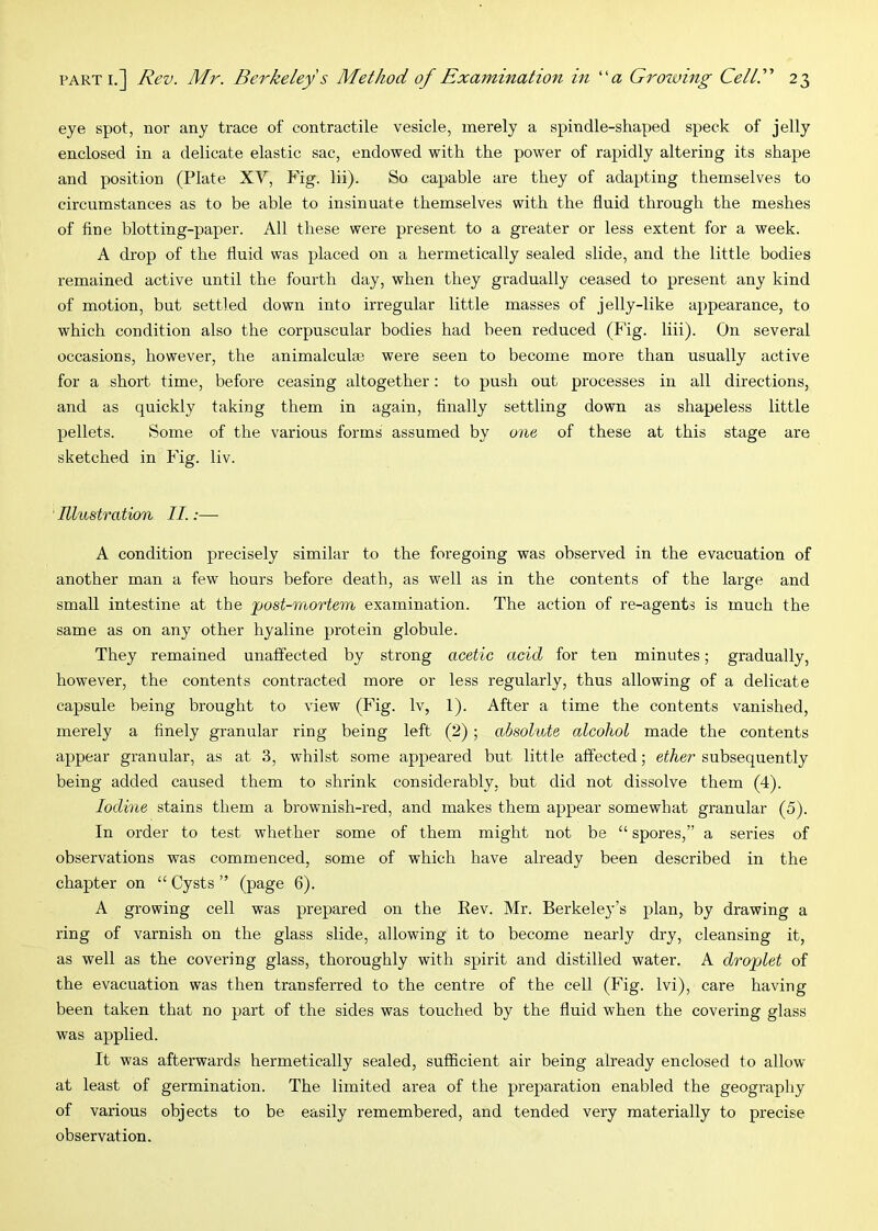 eye spot, nor any trace of contractile vesicle, merely a spindle-shaped speck of jelly enclosed in a delicate elastic sac, endowed with the power of rapidly altering its shape and position (Plate XV, Fig. lii). So capable are they of adapting themselves to circumstances as to be able to insinuate themselves with the fluid through the meshes of fine blotting-paper. All these were present to a greater or less extent for a week. A drop of the fluid was placed on a hermetically sealed slide, and the little bodies remained active until the fourth day, when they gradually ceased to present any kind of motion, but settled down into irregular little masses of jelly-like appearance, to which condition also the corpuscular bodies had been reduced (Fig. liii). On several occasions, however, the animalculae were seen to become more than usually active for a short time, before ceasing altogether: to push out processes in all directions, and as quickly taking them in again, finally settling down as shapeless little pellets. Some of the various forms assumed by one of these at this stage are sketched in Fig. liv. Illustration II.:— A condition precisely similar to the foregoing was observed in the evacuation of another man a few hours before death, as well as in the contents of the large and small intestine at the post-mortem examination. The action of re-agents is much the same as on any other hyaline protein globule. They remained unaffected by strong acetic acid for ten minutes; gradually, however, the contents contracted more or less regularly, thus allowing of a delicate capsule being brought to view (Fig. Iv, 1). After a time the contents vanished, merely a finely granular ring being left (2) ; absolute alcohol made the contents appear granular, as at 3, whilst some appeared but little affected; ether subsequently being added caused them to shrink considerably, but did not dissolve them (4). Iodine stains them a brownish-red, and makes them appear somewhat granular (5). In order to test whether some of them might not be “ spores,” a series of observations was commenced, some of which have already been described in the chapter on “ Cysts ” (page 6). A growing cell was prepared on the Eev. Mr. Berkeley’s plan, by drawing a ring of varnish on the glass slide, allowing it to become nearly dry, cleansing it, as well as the covering glass, thoroughly with spirit and distilled water. A droplet of the evacuation was then transferred to the centre of the cell (Fig. Ivi), care having been taken that no part of the sides was touched by the fluid when the covering glass was applied. It was afterwards hermetically sealed, sufficient air being already enclosed to allow at least of germination. The limited area of the preparation enabled the geography of various objects to be easily remembered, and tended very materially to precise observation.