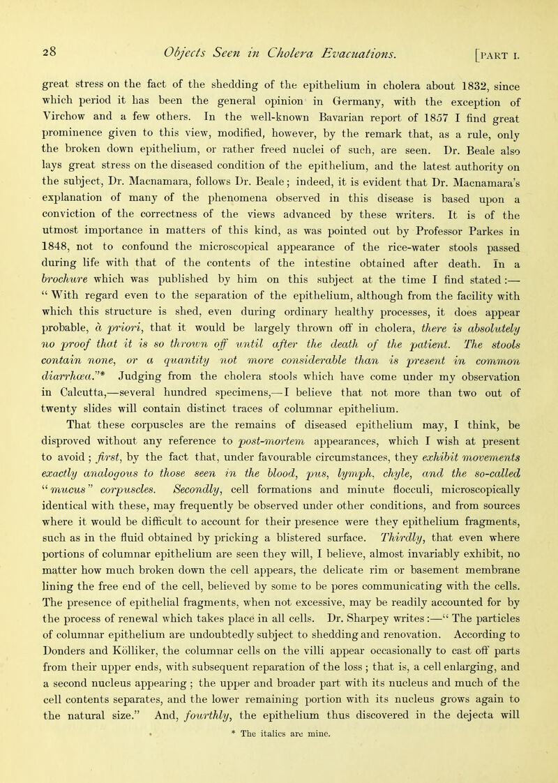 great stress on the fact of the shedding of the epithelium in cholera about 1832, since which period it has been the general opinion in Germany, with the exception of Virchow and a few others. In the well-known Bavarian report of 1857 I find great prominence given to this view, modified, however, by the remark that, as a rule, only the broken down epithelium, or rather freed nuclei of such, are seen. Dr. Beale also lays great stress on the diseased condition of the epithelium, and the latest authority on the subject. Dr. Macnamara, follows Dr. Beale; indeed, it is evident that Dr. Macnamara’s explanation of many of the phenomena observed in this disease is based upon a conviction of the correctness of the views advanced by these writers. It is of the utmost importance in matters of this kind, as was pointed out by Professor Parkes in 1848, not to confound the microscopical appearance of the rice-water stools passed during life with that of the contents of the intestine obtained after death. In a brochure which was published by him on this subject at the time I find stated :— “ With regard even to the separation of the epithelium, although from the facility with which this structure is shed, even during ordinary healthy processes, it does appear probable, a priori, that it would be largely thrown off in cholera, there is absolutely no proof that it is so throtvn off until after the death of the patient. The stools contain none, or a quantity not more considerable than is present in common diarrhoea.”* Judging from the cholera stools which have come under my observation in Calcutta,—several hundred specimens,— I believe that not more than two out of twenty slides will contain distinct traces of columnar epithelium. That these corpuscles are the remains of diseased epithelium may, I think, be disproved without any reference to post-mortem appearances, which I wish at present to avoid ; first, by the fact that, under favourable circumstances, they exhibit movements exactly analogous to those seen in the blood, pus, lymph, chyle, and the so-called mucus” corpuscles. Secondly, cell formations and minnte flocculi, microscopically identical with these, may frequently be observed under other conditions, and from sources where it would be difficult to account for their presence were they epithelium fragments, such as in the fluid obtained by pricking a blistered surface. Thirdly, that even where portions of columnar epithelium are seen they will, I believe, almost invariably exhibit, no matter how much broken down the cell appears, the delicate rim or basement membrane lining the free end of the cell, believed by some to be pores communicating with the cells. The presence of epithelial fragments, when not excessive, may be readily accounted for by the process of renewal which takes place in all cells. Dr. Sharpey writes :—“ The particles of columnar epithelium are undoubtedly subject to shedding and renovation. According to Donders and Kolliker, the columnar cells on the villi appear occasionally to cast off parts from their upper ends, with subsequent reparation of the loss ; that is, a cell enlarging, and a second nucleus appearing ; the upper and broader part with its nucleus and much of the cell contents separates, and the lower remaining portion with its nucleus grows again to the natural size.” And, fourthly, the epithelium thus discovered in the dejecta will * The italics are mine.