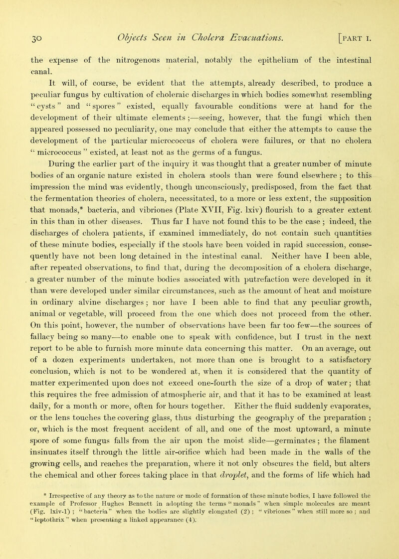 the expense of the nitrogenous material, notably the epithelium of the intestinal canal. It will, of course, be evident that the attempts, already described, to produce a peculiar fungus by cultivation of choleraic discharges in which bodies somewhat resembling “ cysts ” and “ spores ” existed, equally favourable conditions were at hand for the development of their ultimate elements ;—seeing, however, that the fungi which then appeared possessed no peculiarity, one may conclude that either the attempts to cause the development of the particular micrococcus of cholera were failures, or that no cholera “ micrococcus ” existed, at least not as the germs of a fungus. During the earlier part of the inquiry it was thought that a greater number of minute bodies of an organic nature existed in cholera stools than were found elsewhere ; to this impression the mind was evidently, though unconsciously, predisposed, from the fact that the fermentation theories of cholera, necessitated, to a more or less extent, the supposition that monads,* bacteria, and vibriones (Plate XVII, Fig. Ixiv) flourish to a greater extent in this than in other diseases. Thus far I have not found this to be the case ; indeed, the discharges of cholera patients, if examined immediately, do not contain such quantities of these minute bodies, especially if the stools have been voided in rapid succession, conse- quently have not been long detained in the intestinal canal. Neither have I been able, after repeated observations, to And that, during the decomposition of a cholera discharge, a greater number of the minute bodies associated with putrefaction were developed in it than were developed under similar circumstances, such as the amount of heat and moisture in ordinary alvine discharges ; nor have I been able to find that any peculiar growth, animal or vegetable, will proceed from the one which does not proceed from the other. On this point, however, the number of observations have been far too few—the sources of fallacy being so many-—to enable one to speak with confidence, but I trust in the next report to be able to furnish more minute data concerning this matter. On an average, out of a dozen experiments undertaken, not more than one is brought to a satisfactory conclusion, which is not to be wondered at, when it is considered that the quantity of matter experimented upon does not exceed one-fourth the size of a drop of water; that this requires the free admission of atmospheric air, and that it has to be examined at least daily, for a month or more, often for hours together. Either the fluid suddenly evaporates, or the lens touches the covering glass, thus disturbing the geography of the preparation ; or, which is the most frequent accident of all, and one of the most up to ward, a minute spore of some fungus falls from the air upon the moist slide—germinates ; the filament insinuates itself through the little air-orifice which had been made in the walls of the growing cells, and reaches the preparation, where it not only obscures the field, but alters the chemical and other forces taking place in that dro'plet, and the forms of life which had * Irrespective of any theory as to the nature or mode of formation of these minute bodies, I have followed tlic example of Professor Hughes Bennett in adopting the terms “ monads ” when simple molecules are meant (Fig. lxiv-1) ; “bacteria” when the bodies are slightly elongated (2); “ vibriones ” when still more so ; and “ leptothrix ” when presenting a linked appearance (4).