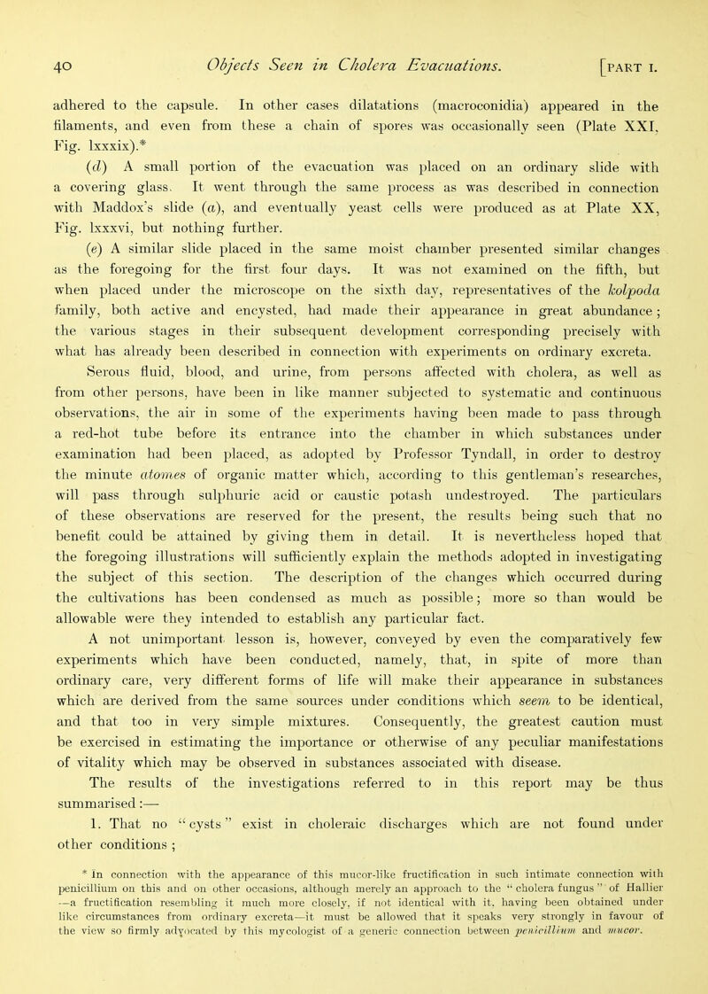 adhered to the capsule. In other cases dilatations (macroconidia) appeared in the filaments, and even from these a chain of spores was occasionally seen (Plate XXI. Fig. Ixxxix).* (fZ) A small portion of the evacuation was placed on an ordinary slide with a covering glass. It went throngh the same process as was described in connection with Maddox’s slide (a), and eventually yeast cells were produced as at Plate XX, Fig. Ixxxvi, but nothing further. (e) A similar slide placed in the same moist chamber presented similar changes as the foregoing for the first four days. It was not examined on the fifth, but when placed nnder the microscope on the sixth day, representatives of the kolpoda family, both active and encysted, had made their appearance in great abundance; the various stages in their subsequent development corresponding precisely with what has already been described in connection with experiments on ordinary excreta. Serous fluid, blood, and urine, from persons affected with cholera, as well as from other persons, have been in like manner subjected to systematic and continuous observations, the air in some of the experiments having been made to pass through a red-hot tube before its entrance into the chamber in which snbstances nnder examination had been placed, as adopted by Professor Tyndall, in order to destroy the minute atomes of organic matter which, according to this gentleman’s researches, will pass through sulphuric acid or caustic potash undestroyed. The particulars of these observations are reserved for the present, the results being such that no benefit could be attained by giving them in detail. It is nevertheless hoped that the foregoing illustrations will sufficiently explain the methods adopted in investigating the subject of this section. The description of the changes which occurred during the cnltivations has been condensed as much as possible; more so than would be allowable were they intended to establish any particular fact. A not unimportant lesson is, however, conveyed by even the comparatively few experiments which have been conducted, namely, that, in spite of more than ordinary care, very different forms of life will make their appearance in snbstances which are derived from the same sources under conditions which seem to be identical, and that too in very simple mixtures. Consequently, the greatest cantion mnst be exercised in estimating the importance or otherwise of any peculiar manifestations of vitality which may be observed in substances associated with disease. The results of the investigations referred to in this report may be thus summarised;— 1. That no “cysts” exist in choleraic discharges w'hich are not found under other conditions ; * In connection with the appearance of this mncor-like fructification in such intimate connection wiih penicillium on this and on other occasions, although merely an approach to the “ cholera fungus ” of Hallier —a fructification resembling it much more closely, if not identical with it, having been obtained under like circumstances from ordinary excreta—it mnst be allowed that it speaks very strongly in favour of the view so firmly advocated by this mycologist of a generic connection between and mucor.