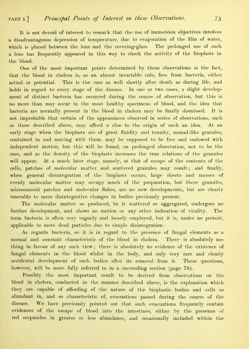 It is not devoid of interest to remark that the use of immersion objectives involves a disadvantageous depression of temperature, due to evaporation of the film of water, which is placed between the lens and the covering-glass. The prolonged use of such a lens has frequently appeared in this way to check the activity of the bioplasts in the blood. One of the most important points determined by these observations is the fact, that the blood in cholera is, as an almost invariable rule, free from bacteria, either actual or potential. This is the case as well shortly after death as during life, and holds in regard to every stage of the disease. In one or two cases, a slight develop- ment of distinct bacteria has occurred during the course of observation, but this is no more than may occur in the most healthy specimens of blood, and the idea that bacteria are normally present in the blood in cholera may be finally dismissed. It is not improbable that certain of the appearances observed in series of observations, such as those described above, may afford a clue to the origin of such an idea. At an early stage when the bioplasts are of great fluidity and tenuity, monad-like granules, contained in and moving with them, may be supposed to be free and endowed with independent motion, but this will be found, on prolonged observation, not to be the case, and as the density of the bioplasts increases the true relations of the granules will appear. At a much later stage, namely, at that of escape of the contents of the cells, patches of molecular matter and scattered granules may result; and finally, when general disintegration of the bioplasts occurs, large sheets and masses of evenly molecular matter may occupy much of the preparation, but these granules, micrococcoid patches and molecular flakes, are no new developments, but are clearly traceable to mere disintegrative changes in bodies previously present. The molecular matter so produced, be it scattered or aggregated, undergoes no further development, and shows no motion or any other indication of vitality. The term bacteria is often very vaguely and loosely employed, but it is, under no pretext, applicable to mere dead particles due to simple disintegration. As regards bacteria, so it is in regard to the presence of fungal elements as a normal and constant characteristic of the blood in cholera. There is absolutely no- thing in favour of any such view ; there is absolutely no evidence of the existence of fungal elements in the blood whilst in the body, and only very rare and clearly accidental development of such bodies after its removal from it. These questions, however, will be more fully referred to in a succeeding section (page 78). Possibly the most important result to be derived from observations on the blood in cholera, conducted in the manner described above, is the explanation which they are capable of affording of the nature of the bioplastic bodies and cells so abundant in, and so characteristic of, evacuations passed during the course of the disease. We have previously pointed out that such evacuations frequently contain evidences of the escape of blood into the intestines, either by the presence of red corpuscles in greater or less abundance, and occasionally included within the
