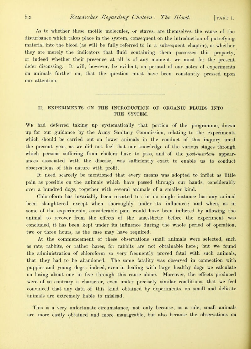 As to whether these motile molecules, or staves, are themselves the cause of the disturbance which takes place in the system, consequent on the introduction of putrefying material into the blood (as will be fully referred to in a subsequent chapter), or whether they are merely the indicators that fluid containing them possesses this property, or indeed whether their presence at all is of any moment, we must for the present defer discussing. It will, however, be evident, on perusal of our notes of experiments on animals further on, that the question must have been constantly pressed upon our attention. II. EXPERIMENTS ON THE INTRODUCTION OF ORGANIC FLUIDS INTO THE SYSTEM. We had deferred taking up systematically that portion of the programme, drawn up for our guidance by the Army Sanitary Commission, relating to the experiments which should be carried out on lower animals in the conduct of this inquir} until the present year, as we did not feel that our knowledge of the various stages through which persons suffering from cholera have to pass, and of the ’post-mortem appear- ances associated with the disease, was sufficiently exact to enable us to conduct observations of this nature with profit. It need scarcely be mentioned that every means was adopted to inflict as little pain as possible on the animals which have passed through our hands, considerably over a hundred dogs, together with several animals of a smaller kind. Chloroform has invariably been resorted to : in no single instance has any animal been slaughtered except when thoroughly under its influence; and when, as in some of the experiments, considerable pain would have been inflicted by allowing the animal to recover from the effects of the anaesthetic before the experiment was concluded, it has been kept under its influence during the whole period of operation, two or three hours, as the case may have required. At the commencement of these observations small animals were selected, such as rats, rabbits, or rather hares, for rabbits are not obtainable here; but we found the administration of chloroform so very frequently proved fatal with such animals, that they had to be abandoned. The same fatality was observed in connection with puppies and young dogs: indeed, even in dealing with large healthy dogs we calculate on losing about one in five through this cause alone. Moreover, the effects produced were of so contrary a character, even under precisely similar conditions, that we feel convinced that any data of this kind obtained by experiments on small and delicate animals are extremely liable to mislead. This is a very unfortunate circumstance, not only because, as a rule, small animals are more easily obtained and more manageable, but also because the observations on