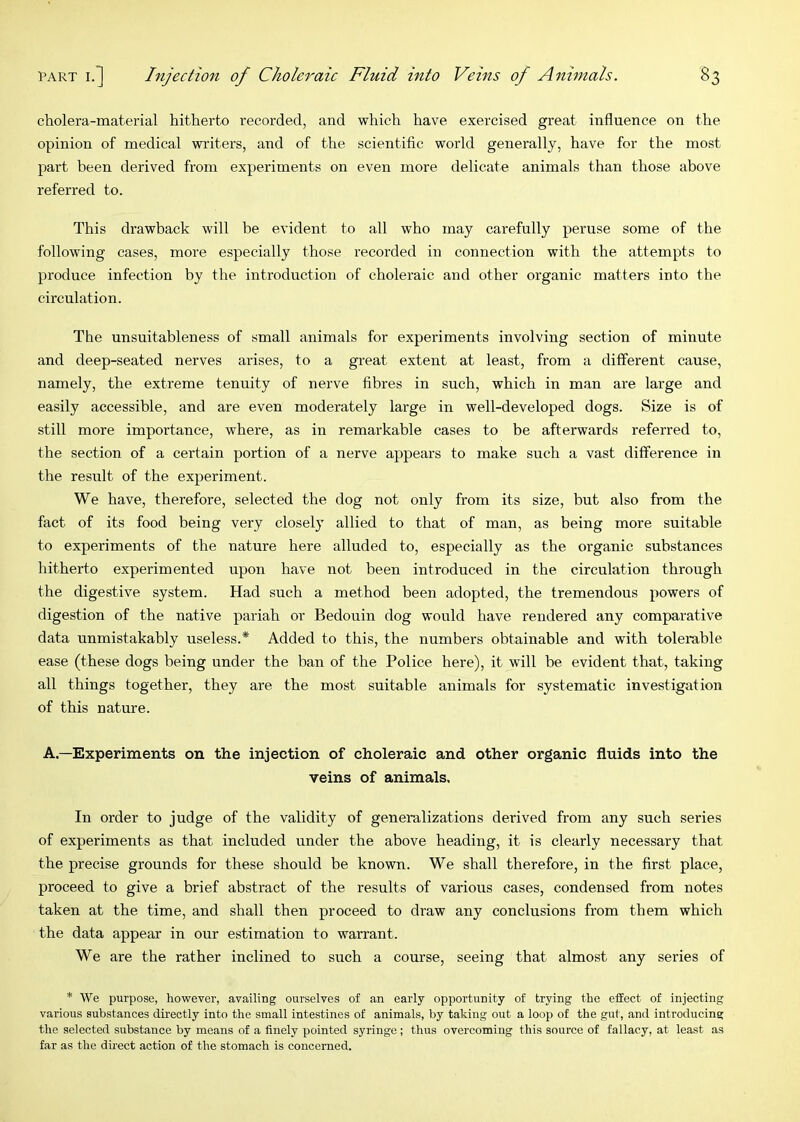 cholera-material hitherto recorded, and which have exercised great influence on the opinion of medical writers, and of the scientific world generally, have for the most part been derived from experiments on even more delicate animals than those above referred to. This drawback will be evident to all who may carefully peruse some of the following eases, more especially those recorded in connection with the attempts to produce infection by the introduction of choleraic and other organic matters into the circulation. The unsuitableness of small animals for experiments involving section of minute and deep-seated nerves arises, to a great extent at least, from a different cause, namely, the extreme tenuity of nerve fibres in such, which in man are large and easily accessible, and are even moderately large in well-developed dogs. Size is of still more importance, where, as in remarkable cases to be afterwards referred to, the section of a certain portion of a nerve appears to make such a vast difference in the result of the experiment. We have, therefore, selected the dog not only from its size, but also from the fact of its food being very closely allied to that of man, as being more suitable to experiments of the nature here alluded to, especially as the organic substances hitherto experimented upon have not been introduced in the circulation through the digestive system. Had such a method been adopted, the tremendous powers of digestion of the native pariah or Bedouin dog would have rendered any comparative data unmistakably useless.* Added to this, the numbers obtainable and with tolerable ease (these dogs being under the ban of the Police here), it will be evident that, taking all things together, they are the most suitable animals for systematic investigation of this nature. A.—Experiments on the injection of choleraic and other organic fluids into the veins of animals. In order to judge of the validity of generalizations derived from any such series of experiments as that included under the above heading, it is clearly necessary that the precise grounds for these should be known. We shall therefore, in the first place, proceed to give a brief abstract of the results of various cases, condensed from notes taken at the time, and shall then proceed to draw any conclusions from them which the data appear in our estimation to warrant. We are the rather inclined to such a course, seeing that almost any series of * We purpose, however, availing ourselves of an early opportunity of trying the effect of injecting various substances directly into the small intestines of animals, by taking out a loop of the gut, and introducing the selected substance by means of a finely pointed syringe ; thus overcoming this source of fallacy, at least as far as the direct action of the stomach is concerned.