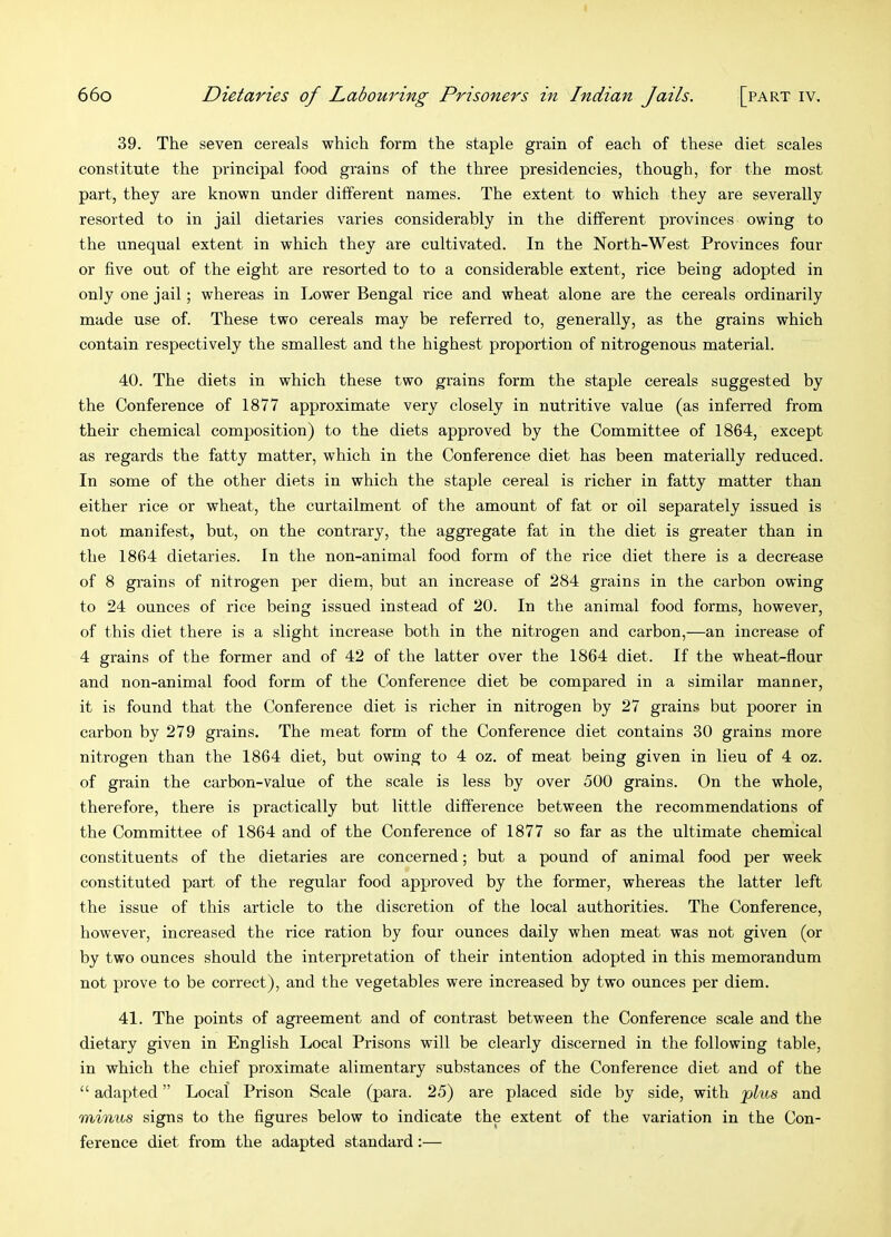 39. The seven cereals which form the staple grain of each of these diet scales constitute the principal food grains of the three presidencies, though, for the most part, they are known under different names. The extent to which they are severally resorted to in jail dietaries varies considerably in the different provinces owing to the unequal extent in which they are cultivated. In the North-West Provinces four or five out of the eight are resorted to to a considerable extent, rice being adopted in only one jail; whereas in Lower Bengal rice and wheat alone are the cereals ordinarily made use of. These two cereals may be referred to, generally, as the grains which contain respectively the smallest and the highest proportion of nitrogenous material. 40. The diets in which these two grains form the staple cereals suggested by the Conference of 1877 approximate very closely in nutritive value (as inferred from their chemical composition) to the diets approved by the Committee of 1864, except as regards the fatty matter, which in the Conference diet has been materially reduced. In some of the other diets in which the staple cereal is richer in fatty matter than either rice or wheat, the curtailment of the amount of fat or oil separately issued is not manifest, but, on the contrary, the aggregate fat in the diet is greater than in the 1864 dietaries. In the non-animal food form of the rice diet there is a decrease of 8 grains of nitrogen per diem, hut an increase of 284 grains in the carbon owing to 24 ounces of rice being issued instead of 20. In the animal food forms, however, of this diet there is a slight increase both in the nitrogen and carbon,—an increase of 4 grains of the former and of 42 of the latter over the 1864 diet. If the wheat-flour and non-animal food form of the Conference diet be compared in a similar manner, it is found that the Conference diet is richer in nitrogen by 27 grains but poorer in carbon by 279 grains. The meat form of the Conference diet contains 30 grains more nitrogen than the 1864 diet, but owing to 4 oz. of meat being given in lieu of 4 oz. of grain the carbon-value of the scale is less by over 500 grains. On the whole, therefore, there is practically but little difference between the recommendations of the Committee of 1864 and of the Conference of 1877 so far as the ultimate chemical constituents of the dietaries are concerned; but a pound of animal food per week constituted part of the regular food approved by the former, whereas the latter left the issue of this article to the discretion of the local authorities. The Conference, however, increased the rice ration by four ounces daily when meat was not given (or by two ounces should the interpretation of their intention adopted in this memorandum not prove to be correct), and the vegetables were increased by two ounces per diem. 41. The points of agreement and of contrast between the Conference scale and the dietary given in English Local Prisons will be clearly discerned in the following table, in which the chief proximate alimentary substances of the Conference diet and of the “ adapted ” Local Prison Scale (para. 25) are placed side by side, with pus and minus signs to the figures below to indicate the extent of the variation in the Con- ference diet from the adapted standard:—