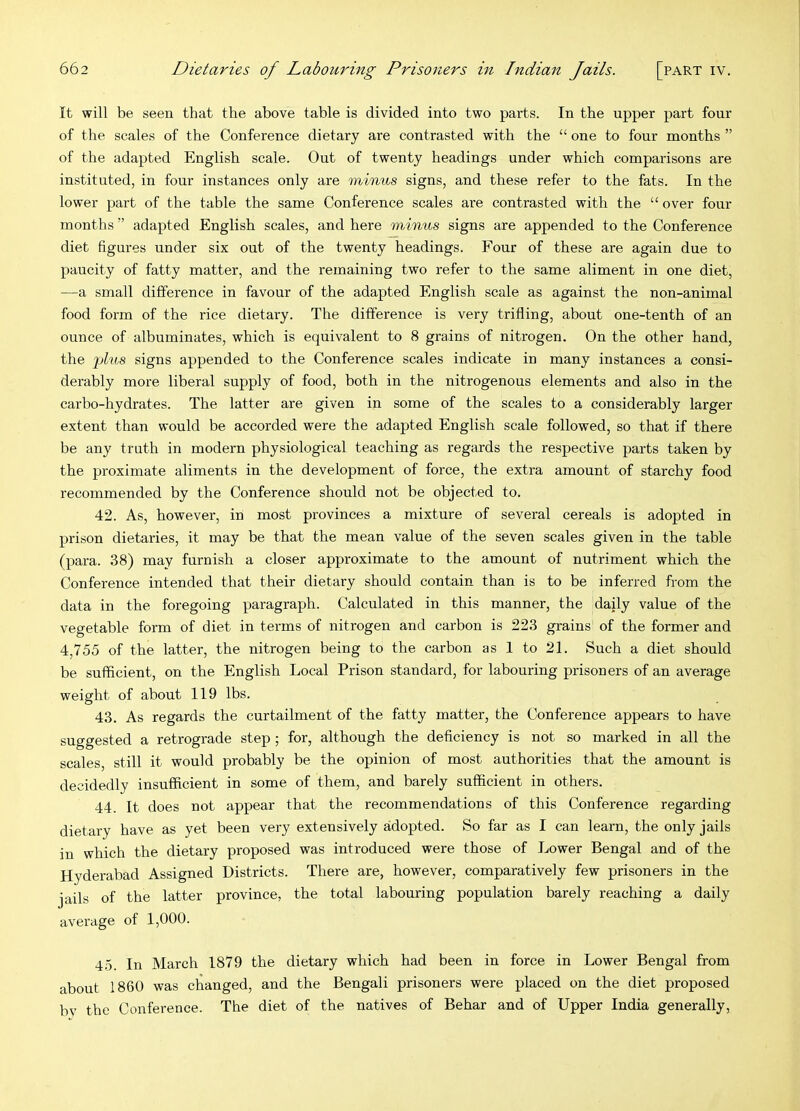 It will be seen that the above table is divided into two parts. In the upper part four of the scales of the Conference dietary are contrasted with the “ one to four months ” of the adapted English scale. Out of twenty headings under which comparisons are instituted, in four instances only are minus signs, and these refer to the fats. In the lower part of the table the same Conference scales are contrasted with the “ over four months ” adapted English scales, and here minus signs are appended to the Conference diet figures under six out of the twenty headings. Four of these are again due to paucity of fatty matter, and the remaining two refer to the same aliment in one diet, —a small difference in favour of the adapted English scale as against the non-animal food form of the rice dietary. The difference is very trifling, about one-tenth of an ounce of albuminates, which is equivalent to 8 grains of nitrogen. On the other hand, the -phis signs appended to the Conference scales indicate in many instances a consi- derably more liberal supply of food, both in the nitrogenous elements and also in the carbo-hydrates. The latter are given in some of the scales to a considerably larger extent than would be accorded were the adapted English scale followed, so that if there be any truth in modern physiological teaching as regards the respective parts taken by the proximate aliments in the development of force, the extra amount of starchy food recommended by the Conference should not be objected to. 42. As, however, in most provinces a mixture of several cereals is adopted in prison dietaries, it may be that the mean value of the seven scales given in the table (para. 38) may furnish a closer approximate to the amount of nutriment which the Conference intended that their dietary should contain than is to be inferred from the data in the foregoing paragraph. Calculated in this manner, the daily value of the vegetable form of diet in terms of nitrogen and carbon is 223 grains of the former and 4,755 of the latter, the nitrogen being to the carbon as 1 to 21. Such a diet should be sufficient, on the English Local Prison standard, for labouring prisoners of an average weight of about 119 lbs. 43. As regards the curtailment of the fatty matter, the Conference appears to have suggested a retrograde step ; for, although the deflciency is not so marked in all the scales, still it would probably be the opinion of most authorities that the amount is decidedly insufficient in some of them, and barely sufficient in others. 44. It does not appear that the recommendations of this Conference regarding dietary have as yet been very extensively adopted. So far as I can learn, the only jails in which the dietary proposed was introduced were those of Lower Bengal and of the Hyderabad Assigned Districts. There are, however, comparatively few prisoners in the jails of the latter province, the total labouring population barely reaching a daily average of 1,000. 45. In March 1879 the dietary which had been in force in Lower Bengal from about 1860 was changed, and the Bengali prisoners were placed on the diet proposed bv the Conference. The diet of the natives of Behar and of Upper India generally.