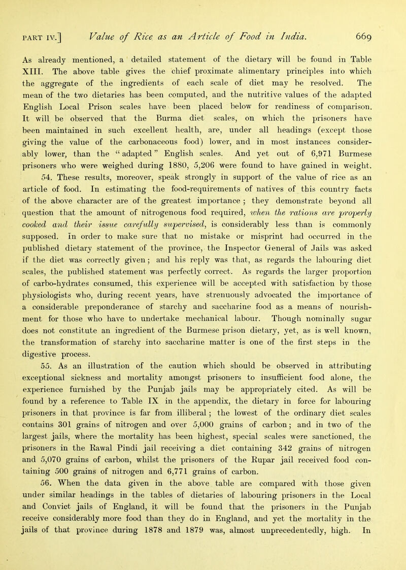 As already mentioned, a detailed statement of the dietary will be found in Table XIII. The above table gives the chief proximate alimentary principles into which the aggregate of the ingredients of each scale of diet may he resolved. The mean of the two dietaries has been computed, and the nutritive values of the adapted English Local Prison scales have been placed below for readiness of comparison. It will be observed that the Burma diet scales, on which the prisoners have been maintained in such excellent health, are, under all headings (except those giving the value of the carbonaceous food) lower, and in most instances consider- ably lower, than the “ adapted ” English scales. And yet out of 6,971 Burmese prisoners who were weighed during 1880, 5,206 were found to have gained in weight. 54. These results, moreover, speak strongly in support of the value of rice as an article of food. In estimating the food-requirements of natives of this country facts of the above character are of the greatest importance ; they demonstrate beyond all question that the amount of nitrogenous food required, when the rations are properly cooked and their issue carefully supervised, is considerably less than is commonly supposed. In order to make sure that no mistake or misprint had occurred in the published dietary statement of the province, the Inspector Greneral of Jails was asked if the diet was correctly given; and his reply was that, as regards the labouring diet scales, the published statement was perfectly correct. As regards the larger proportion of carbo-hydrates consumed, this experience will be accepted with satisfaction by those physiologists who, during recent years, have strenuously advocated the importance of a considerable preponderance of starchy and saccharine food as a means of nourish- ment for those who have to undertake mechanical labour. Though nominally sugar does not constitute an ingredient of the Burmese prison dietary, yet, as is well known, the transformation of starchy into saccharine matter is one of the first steps in the digestive process. 55. As an illustration of the caution which should be observed in attributing exceptional sickness and mortality amongst prisoners to insufl&cient food alone, the experience furnished by the Punjab jails may be appropriately cited. As will be found by a reference to Table IX in the appendix, the dietary in force for labouring prisoners in that province is far from illiberal; the lowest of the ordinary diet scales contains 301 grains of nitrogen and over 5,000 grains of carbon; and in two of the largest jails, where the mortality has been highest, special scales were sanctioned, the prisoners in the Rawal Pindi jail receiving a diet containing 342 grains of nitrogen and 5,070 grains of carbon, whilst the prisoners of the Eupar jail received food con- taining 500 grains of nitrogen and 6,771 grains of carbon. 56. When the data given in the above table are compared with those given under similar headings in the tables of dietaries of labouring prisoners in the Local and Convict jails of England, it will be found that the prisoners in the Punjab receive considerably more food than they do in England, and yet the mortality in the jails of that province during 1878 and 1879 was, almost unprecedentedly, high. In