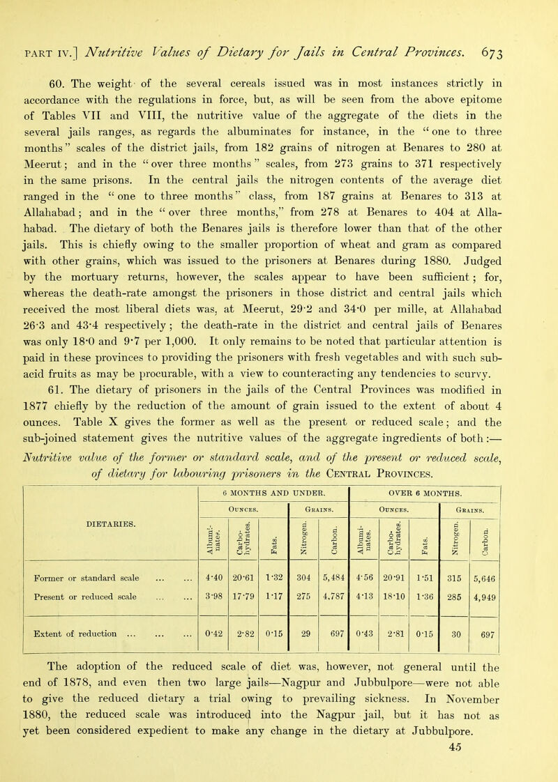 60. The weight- of the several cereals issued was in most instances strictly in accordance with the regulations in force, but, as will be seen from the above epitome of Tables VII and VIII, the nutritive value of the aggregate of the diets in the several jails ranges, as regards the albuminates for instance, in the “ one to three months” scales of the district jails, from 182 grains of nitrogen at Benares to 280 at Meerut; and in the “over three months” scales, from 273 grains to 371 respectively in the same prisons. In the central jails the nitrogen contents of the average diet ranged in the “one to three months” class, from 187 grains at Benares to 313 at Allahabad; and in the “over three months,” from 278 at Benares to 404 at Alla- habad. The dietary of both the Benares jails is therefore lower than that of the other jails. This is chiefly owing to the smaller proportion of wheat and gram as compared with other grains, which was issued to the prisoners at Benares during 1880. Judged by the mortuary returns, however, the scales appear to have been sufficient; for, whereas the death-rate amongst the prisoners in those district and central jails which received the most liberal diets was, at Meerut, 29'2 and 34*0 per mille, at Allahabad 26'3 and 43‘4 respectively ; the death-rate in the district and central jails of Benares was only 18‘0 and 9’7 per 1,000. It only remains to be noted that particular attention is paid in these provinces to providing the prisoners with fresh vegetables and with such sub- acid fruits as may be procurable, with a view to counteracting any tendencies to scurvy. 61. The dietary of prisoners in the jails of the Central Provinces was modified in 1877 chiefly by the reduction of the amount of grain issued to the extent of about 4 ounces. Table X gives the former as well as the present or reduced scale; and the sub-joined statement gives the nutritive values of the aggregate ingredients of both:— Nutritive value of the former or standard scale, and of the present or reduced scale, of dietary for labouring prisoners in the Central Provinces. DIETARIES. 6 MONTHS AND UNDER. OVER 6 MONTHS. Ounces. Grains. Ounces. Grains. is .0 o3 Carbo- hydrates. Fats. Nitrogen. Carbon, Albumi- nates. Carbo- hydrates. Fats. P <0 be 0 u S Carbon. Former or standard scale Present or reduced scale 4-40 3-98 20-61 17-79 1-32 1-17 304 275 5,484 4,787 4-56 4-13 20-91 18-10 1-51 1-36 315 285 5,646 4,949 Extent of reduction 0-42 2-82 0-15 29 697 0-43 2-81 0-15 30 697 The adoption of the reduced scale of diet was, however, not general until the end of 1878, and even then two large jails—Nagpur and Jubbulpore—were not able to give the reduced dietary a trial owing to prevailing sickness. In November 1880, the reduced scale was introduced into the Nagpur jail, but it has not as yet been considered expedient to make any change in the dietary at Jubbulpore. 45