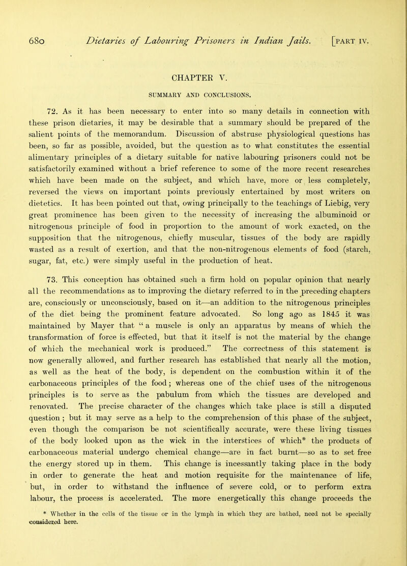 CHAPTER V. SUMMARY AND CONCLUSIONS. 72. As it has been necessary to enter into so many details in connection with these prison dietaries, it may be desirable that a summary should be prepared of the salient points of the memorandum. Discussion of abstruse physiological questions has been, so far as possible, avoided, but the question as to what constitutes the essential alimentary principles of a dietary suitable for native labouring prisoners could not be satisfactorily examined without a brief reference to some of the more recent researches which have been made on the subject, and which have, more or less completely, reversed the views on important points previously entertained by most writers on dietetics. It has been pointed out that, owing principally to the teachings of Liebig, very great prominence has been given to the necessity of increasing the albuminoid or nitrogenous principle of food in proportion to the amount of work exacted, on the supposition that the nitrogenous, chiefly muscular, tissues of the body are rapidly wasted as a result of exertion, and that the non-nitrogenous elements of food (starch, sugar, fat, etc.) were simply useful in the production of heat. 73. This conception has obtained such a firm hold on popular opinion that nearly all the recommendations as to improving the dietary referred to in the preceding chapters are, consciously or unconsciously, based on it—an addition to the nitrogenous principles of the diet being the prominent feature advocated. So long ago as 1845 it was maintained by Mayer that “ a muscle is only an apparatus by means of which the transformation of force is effected, but that it itself is not the material by the change of which the mechanical work is produced.” The correctness of this statement is now generally allowed, and further research has established that nearly all the motion, as well as the heat of the body, is dependent on the combustion within it of the carbonaceous principles of the food; whereas one of the chief uses of the nitrogenous principles is to serve as the pabulum from which the tissues are developed and renovated. The precise character of the changes which take place is still a disputed question; but it may serve as a help to the comprehension of this phase of the subject, even though the comparison be not scientifically accurate, were these living tissues of the body looked upon as the wick in the interstices of which* the products of carbonaceous material undergo chemical change—are in fact burnt—so as to set free the energy stored up in them. This change is incessantly taking place in the body in order to generate the heat and motion requisite for the maintenance of life, but, in order to withstand the influence of severe cold, or to perform extra labour, the process is accelerated. The more energetically this change proceeds the * Whether in the cells of the tissue or in the lymph in which they are bathed, need not be specially considered here.