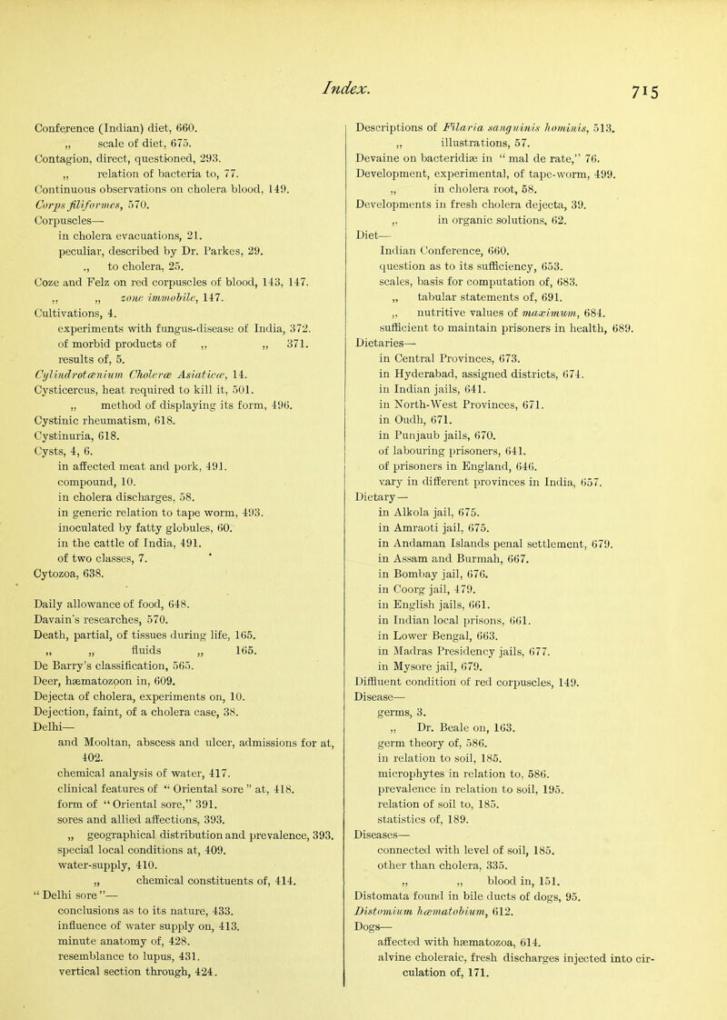 Conference (Indian) diet, 660. „ scale of diet, 675. Contagion, direct, questioned, 293. „ relation of bacteria to, 77. Continuous observations on cholera blood, 149. Coi'iis Jilifo rm e.<i, 570. Corpuscles— in cholera evacuations, 21. peculiar, described by Dr. I'arkes, 29. ., to cholera. 25. Coze and Felz on red corpuscles of blood, 143, 147. ,, „ zono im7nob'ile, 147. Cultivations, 4. experiments with fungus-disease of India, 372. of morbid products of „ ,, 371. results of, 5. Cijlindrotwnhim Cholerce Asiaticce, 14. Cysticercus, heat required to kill it, 501. „ method of displaying its form, 496. Cystinic rheumatism, 618. Cystinuria, 618. Cysts, 4, 6. in affected meat and pork, 491. compound, 10. in cholera discharges, 58. in generic relation to tape worm, 493. inoculated by fatty globules, 60. in the cattle of India, 491. of two classes, 7. Cytozoa, 638. Daily allowance of food, 648. Davain's researches, 570. Death, partial, of tissues during life, 165. ,, „ fluids „ 165. De Barry’s classification, 565. Deer, hsematozoon in, 609. Dejecta of cholera, experiments on, 10. Dejection, faint, of a cholera case, 38. Delhi— and Mooltan, abscess and ulcer, admissions for at, 402. chemical analysis of water, 417. clinical features of “ Oriental sore ” at, 418. form of “ Oriental sore,” 391. sores and allied affections, 393. „ geographical distribution and prevalence, 393. special local conditions at, 409. water-supply, 410. „ chemical constituents of, 414. “ Delhi sore ”— conclusions as to its nature, 433. influence of water supply on, 413. minute anatomy of, 428. resemblance to lupus, 431. vertical section through, 424. Descriptions of Filaria sanguinis hominis, 513, ,, illustrations, 57. Devaine on bacteridise in “ mal de rate,” 76. Development, experimental, of tape-worm, 499. „ in cholera root, 68. Developments in fresh cholera dejecta, 39. „ in organic solutions, 62. Diet— Indian Conference, 660. question as to its sufficiency, 653. scales, basis for computation of, 683. „ tabular statements of, 691. ,, nutritive values of inaxUnwm, 684. sufficient to maintain prisoners in health, 689. Dietaries— in Central Provinces, 673. in Hyderabad, assigned districts, 674. in Indian jails, 641. in North-West Provinces, 671. in Oudh, 671. in Punjaub jails, 670. of labouring prisoners, 641. of prisoners in England, 646. vai’y in different provinces in India, 657. Dietary— in Alkola jail, 675. in Amraoti jail, 675. in Andaman Islands penal settlement, 679. in Assam and Burmah, 667. in Bombay jail, 676. in Coorg jail, 479. in English jails, 661. in Indian local prisons, 661. in Lower Bengal, 663. in Madras Presidency jails, 677. in Mysore jail, 679. Diffluent condition of red corpuscles, 149. Disease— germs, 3. „ Dr. Beale on, 163. germ theory of, 586. in relation to soil, 186. microphytes in relation to, 686. prevalence in relation to soil, 195. relation of soil to, 185. statistics of, 189. Diseases— connected with level of soil, 185. other than cholera, 335. ,, ,, blood in, 151. Distomata found in bile ducts of dogs, 95. Distomium hcematohiuni, 612. Dogs—• affected with hasmatozoa, 614. alvine choleraic, fresh discharges injected into cir- culation of, 171.