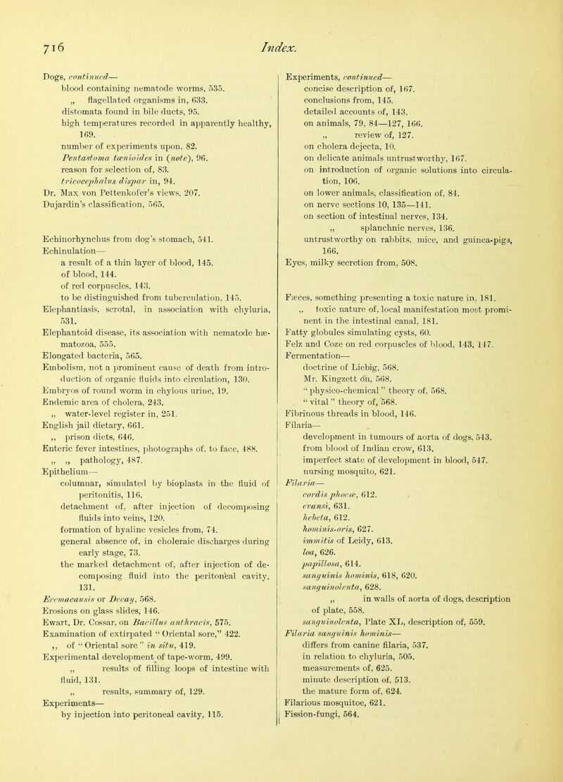 Dogs, continued— blood containing nematode worms, 535. „ flagellated organisms in, 633. distomata found in bile ducts, 95. high temperatures recorded in apparently healthy, 169. number of experiments upon, 82. Pentastnma tamioides in (jtiote), 96. reason for selection of, 83. tricocephalus disjifif in, 94. Dr. Max von Pettenkofer’s views, 207. Dujardin’s classification, 565. Echinorhynchus from dog’s stomach, 541. Echinulation— a result of a thin layer of blood, 145. of blood, 144. of red corpuscles, 143. to be distinguished from tuberculation. 145. Elephantiasis, scrotal, in association with chyluria, 531. Elephantoid disease, its association with nematode hte- matozoa, 555. Elongated bacteria, 565. Embolism, not a prominent cause of death from intro- duction of organic fluids into circulation, 130. Embryos of round worm in chylous uriue, 19. Endemic area of cholera. 243. ,, water-level register in, 251. English jail dietary, 661. ,, prison diets, 646. Enteric fever intestines, photographs of. to face, 488. ,, ,, pathology, 487. Epithelium— columnar, simulated by bioplasts in the fluid of peritonitis, 116. detachment of, after injection of decomposing fiuids into veins, 120. formation of hyaline vesicles from, 74. general absence of, in choleraic discharges during early stage, 73. the marked detachment of, after injection of de- compiosing fluid into the periton'eal cavity. 131. Errmaoan.'^iit or Decay, 568. Erosions on glass slides, 146. Ewart, Dr. Cossar, on BacillvK anthracis, 575. Examination of extirpated “ Oriental sore,” 422. ,, of Oriental sore ” in sitv, 419. Experimental development of tape-worm, 499. „ results of filling loops of intestine with fluid, 131. „ results, summary of, 129. Experiments— by injection into peritoneal cavity, 115. Experiments, continued— concise description of, 167. conclusions from, 145. detailed accounts of, 143. on animals, 79, 84—127, 166. ,, review of, 127. on cholera dejecta, 10. on delicate animals untrustworthy, 167. on introduction of organic solutions into circula- tion, 106. on lower animals, classification of, 84. on nerve sections 10, 135—141. on section of intestinal nerves, 134. „ splanchnic nerves, 136. untrustworthy on rabbits, mice, and guinea-pigs, 166. Eyes, milky secretion from, 508. FiBces, something presenting a toxic nature in, 181. ,, toxic nature of, local manifestation most promi- nent in the intestinal canal, 181. Fatty globules simulating cysts, 60. Felz and Coze on red corpuscles of blood, 143, 147. Fermentation— doctrine of Liebig. 568. Mr. Kingzett 6h, 568. “ physico-chemical ” theory of, 568. “ vital ” theory of, 568. i Fibrinous threads in blood, 146. Filaria— development in tumours of aorta of dogs. 543. from blood of Indian crow, 613. imperfect state of development in blood, 547. mrrsing mosquito, 621. Filaria— cordis pliucee, 612. evansi, 631. heheta, 612. hommis-oi’is, 627. immitis of Leidy, 613. loa, 626. papillosa, 614. sanyuinis hominis, 618, 620. sancjuinolcnta, 628. „ in walls of aorta of dogs, description of plate, 558. sanyuinolenta, Plate XL, description of, 559. Filaria sanyuinis hominis— differs from canine filaria, 537. in relation to chyluria, 505. measurements of, 625. minute description of, 513. the mature form of, 624. Filarious mosquitoe, 621. j Fission-fungi, 564.