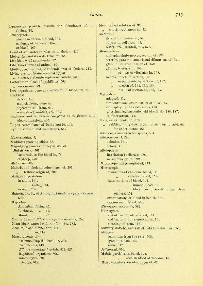 Leucocytes, possible reasons for abundance of, in cholera, 76. Leucocytosis— absent in vaccinia blood, 151. evidence of, in blood, 165. of blood, 165. Level of soil-water in relation to cholera, 226. Liebig, fermentation doctrine of, 568. Life-history of animalcule, 22. Life, lower forms of animal, 62. Limits, geographical, of endemic area of cholera, 243. Living matter, forms assumed by, 31. „ tissues, elaborate septinous poisons, 603. Lostorfer on blood of syphilitics, 563. „ on sarcinse, 79. Low organisms, general absence of, in blood, 78, 80. Lucknow— its soil, 49. map of, facing page 49. objects in soil from, 64. water-level, rainfall, etc., 273. Lucknow and Nowshera compared as to abscess and ulcer admissions, 405. Lupus, resemblance of Delhi sore to, 431. Lymph scrotum and hsematozoa, 617. Macroconidia, 5. Maddox’s growing slides, 33. Magnifying powers employed, 68, 73. “ Mai de rate, 567. bacteridia in the blood in, 76. of sheep, 570. 3Ial rouge, 682. Malaria and cholera, coincidence of, 297. „ telluric origin of, 299. Malignant pustule— in adult, 161. ,, (note'), 161. in man, 570. Manson, Dr. P., of Amoy, on Filaria sanguinis honiinis, 620. Map of— Allahabad, facing 45. Lucknow, „ 49. Moral', ,, 53. Mature form of Filaria sanguinis hominis, 624. Mean Meer, water-level, rainfall, etc., 282. Measles, blood diffluent in, 149. „ ,, in, 144. Measurements of— “ comma-shaped ” bacillus, 332. dracunculus, 619. Filaria sanguinis hominis, 519, 625. flagellated organisms, 606. microphytes, 592. trichina, 519. Meat, boiled solution of, 33. ,, solutions, changes in, 32. Meerut— its soil and character, 54. objects in soil from. 64. water-level, rainfall, etc., 276. Mesenteric— and splanchnic nerves, section of, 133. arteries, parasitic aneurismal dilatations of, 614. gland fluid, examination of, 159. glands, bacteria in, 169. „ elongated vibriones in, 168. nerves, effects of section, 136. „ experiments by section of, 182, ,, section of, 133, 136, 183. „ result of section of, 133, 137. Methods— adopted, 31. for continuous examination of blood, 67. of displaying the cysticercus, 496. of estimating carbonic acid of soil-air, 186, 187. of observation, 141. Mice, experiments on, 572. „ rabbits, and guinea pigs, untrustworthy subjects for experiments, 166. Micrococci mistaken for spores, 584. Micrococcus, 4, 29. colonies, 661. colony, 4. Microphytes— in relation to disease, 586. measurements of, 592. Microscope lenses employed, 143. Microscopic- characters of choleraic blood, 148. „ vaccinal blood, 152. examinations of blood, 142. ,, human blood, 66. „ blood in diseases other than cholera, 151. examinations of blood in health, 143. organisms in blood, 560. Microzyma sanguinis, 562. Microzymes— absent from cholera blood, 151. and bacteria not synonymous, 16. meaning of term, 163. Military stations, analysis of data furnished by, 251. Milky— secretions from the eyes, 508. spots in blood, 146. mine, 617. Milzirand, 570. Mobile particles in blood, 145. ,, „ seen in blood of vaccinia, 151. Moist chambers, disadvantages of, 67.