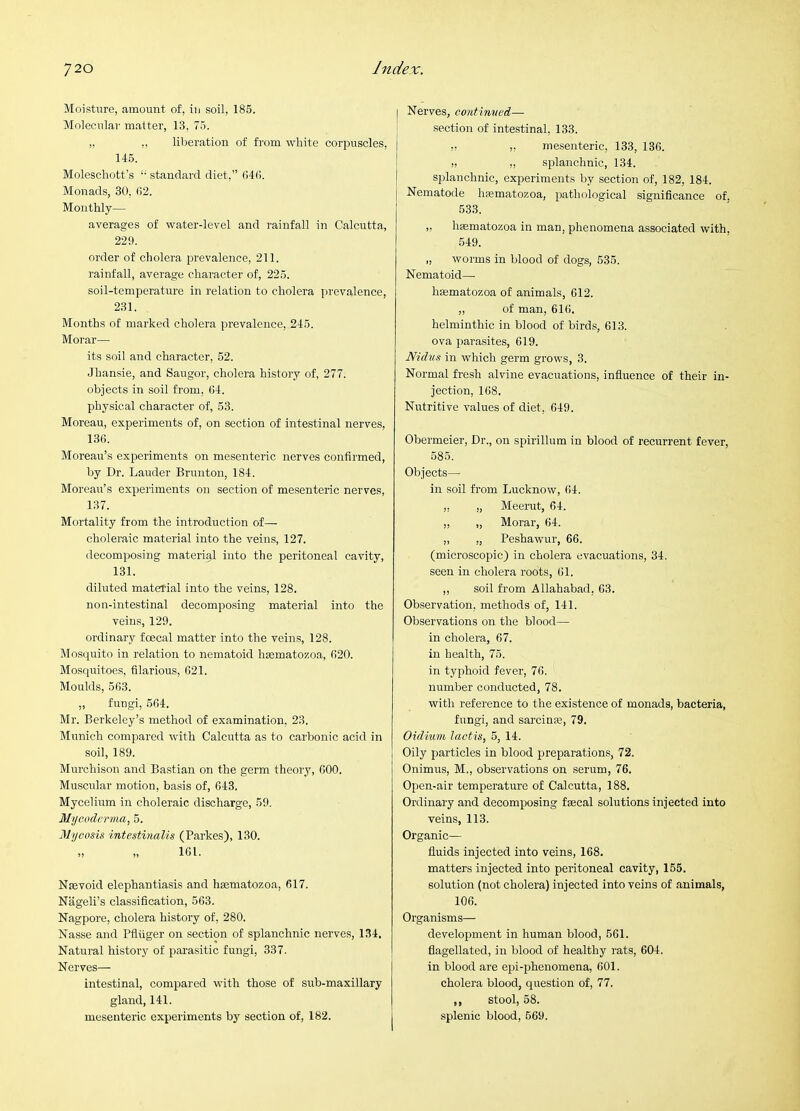 Moisture, amount of, in soil, 185. Molecular matter, 13, 75. ,, ,, liberation of fi'om white corpuscles, 145. Moleschott's “• standard diet,” 040. Monads, 30. (i2. Monthly— averages of water-level and rainfall in Calcutta, 229. order of cholera prevalence, 211. rainfall, average character of, 225. soil-temperature in relation to cholera prevalence, 231. Months of marked cholera prevalence, 246. Morar— its soil and character, 52. Jhansie, and Saugor, cholera history of, 277. objects in soil from, 34. physical character of, 53. Moreau, experiments of, on section of intestinal nerves, 136. Moreau’s experiments on mesenteric nerves confirmed, by Dr. Lauder Brunton, 184. Moreau’s experiments on section of mesenteric nerves, 137. Mortality from the introduction of— choleraic material into the veins, 127. decomposing material into the peritoneal cavity, 131. diluted material into the veins, 128. non-intestinal decomposing material into the veins, 129. ordinary fcecal matter into the veins, 128. Mosquito in relation to nematoid haematozoa, 620. Mosquitoes, filarious, 621. Moulds, 663. „ fungi, 664. Mr. Berkeley’s method of examination, 23. Munich compared with Calcutta as to carbonic acid in soil, 189. Murchison and Bastian on the germ theory, 600. Muscular motion, basis of, 643. Mycelium in choleraic discharge, 59. Mi/coderma, 5. Mycosis intestinalis (Parkes), 130. „ „ 161. Nsevoid elephantiasis and hsematozoa, 617. Nageli’s classification, 563. Nagpore, cholera history of, 280. Nasse and Pfliiger on section of splanchnic nerves, 134. Natural history of parasitic fungi, 337. Nerves— intestinal, compared with those of sub-maxillary gland, 141. mesenteric experiments by section of, 182. Nerves, continmd— section of intestinal, 133. !! ,, mesenteric, 133, 136. „ „ splanchnic, 134. splanchnic, experiments by section of, 182, 184. [ Nematode hfematozoa, pathological significance of, 533. „ hffimatozoa in man, phenomena associated with, 549. „ worms in blood of dogs, 535. Nematoid—■ hasmatozoa of animals, 612. ,, of man, 616. helminthic in blood of birds, 613. ova parasites, 619. Nidus in which germ grows, 3. Normal fresh alvine evacuations, influence of their in- jection, 168. Nutritive values of diet, 649. Obermeier, Dr., on spirillum in blood of recurrent fever, 585. Objects— in soil fi'om Lucknow, 64. „ „ Meerut, 64. „ „ Morar, 64. „ „ Peshawur, 66. (microscopic) in cholera evacuations, 34. seen in cholera roots, 61. ,, soil from Allahabad, 63. Observation, methods of, 141. Observations on the blood— in cholera, 67. in health, 75. in typhoid fever, 76. number conducted, 78. with reference to the existence of monads, bacteria, fungi, and sarcinse, 79. Oidium lactis, 5, 14. Oily particles in blood preparations, 72. Onimus, M., observations on serum, 76. Open-air temperature of Calcutta, 188. Ordinary and decomposing faecal solutions injected into veins, 113. Organic— fluids injected into veins, 168. matters injected into peritoneal cavity, 155. solution (not cholera) injected into veins of animals, 106. Organisms— development in human blood, 561. flagellated, in blood of healthy rats, 604. in blood are epi-phenomena, 601. cholera blood, question of, 77. ,, stool, 68. splenic blood, 669.