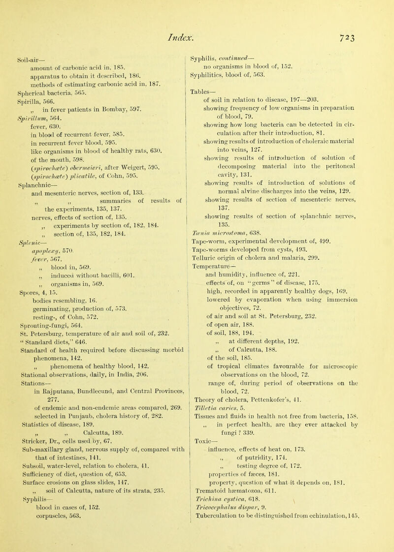 Soil-air— amount of carbonic acid in. 18.5. apparatus to obtain it described, 18(i. methods of estimating carbonic acid in, 187. Spherical bacteria. 5(55. Spirilla, 566. ,, in fever patients in Bombay, 5!17. SjjirillKin, 564. fever, 630. in blood of recurrent fever, 585. in recurrent fever blood, 595. like organisms in blood of healthy rats, 630. of the mouth, 598. QyjirocJicete) obermeieri, after Weigert, 595. (spiroelustc) plluatile, of Cohn, 595. Splanchnic— and mesenteric nerves, section of, 133. „ ,, summaries of results of the experiments, 135, 137. nerves, effects of section of, 135. ,, experiments by section of, 182, 184. „ section of, 135, 182, 184. Sph'iiic—• apoplex'!/, 670- /('Vt'r, 567. „ blood in, 569. ,, induced without bacilli, 601. ,, organisms in, 569. Spores, 4, 15. bodies resembling, 16. germinating, production of, 573. resting-, of Cohn, 572. Sprouting-fungi, 564. St. Petersburg, temperature of air and soil of, 232. “ Standard diets,” 646. Standard of health required before discussing morbid ] phenomena, 142. i „ phenomena of healthy blood, 142. ; Stational observations, daily, in India, 206. j Stations— ! in Rajputana, Bundlecund, and Central Provinces, 277. of endemic and non-endemic areas compared, 269. selected in Punjaub, cholera history of. 282. Statistics of disease, 189. „ ,, Calcutta, 189. Strieker, Dr., cells used by, 67. Sub-maxillary gland, nervous supply of, compared with that of intestines, 141. Subsoil, water-level, relation to cholera, 41. Sufficiency of diet, question of, 653. Surface erosions on glass slides, 147. „ soil of Calcutta, nature of its strata, 235. Syphilis— blood in cases of, 162. corpuscles, 563. Syphilis, coittimied— no organisms in blood of, 152. Syphilitics, blood of, 563. Tables— of soil in relation to disease, 197—203. showing frequency of low organisms in preparation of blood, 79. showing how long bacteria can be detected in cir- culation after their introduction, 81. showing results of introduction of choleraic material into veins, 127. showing results of introduction of solution of decomposing material into the peritoneal cavity, 131. showing results of introduction of solutions of normal alvine discharges into the veins, 129. showing results of section of mesenteric nerves, 137. showing results of section of splanchnic nerves, 135. Ta‘nhi m iernstoma, 638. I Tape-worm, experimental development of, 499. Tape-worms developed from cysts, 493. Telluric origin of cholera and malaria, 299. Temperature— and humidity, influence of, 221. effects of, on “germs” of disease, 175. high, recorded in apparently healthy dogs, 169. lowered by evaporation when using immersion objectives, 72. of air and soil at St. Petersburg, 232. of open air, 188. of soil, 188, 194. ,, at different depths, 192. „ of Calcutta, 188. of the soil, 186. of tropical climates favourable for microscopic observations on the blood, 72. range of, during period of observations on the blood, 72. Theory of cholera, Pettenkofer’s, 41. Tilletia caries, 5. Tissues and fluids in health not free from bacteria, 158. ,, in perfect health, are they ever attacked by fungi ? 339. Toxic— influence, effects of heat on, 173. ,, of putridity, 174. „ testing degree of, 172. properties of faeces, 181. property, question of what it depends on, 181. Trematoid hiematozoa, 611. TricMna cystica, 618. ' Tricoccplmlus clispar, 9. Tuberculation to be distinguished from echinulation, 145.