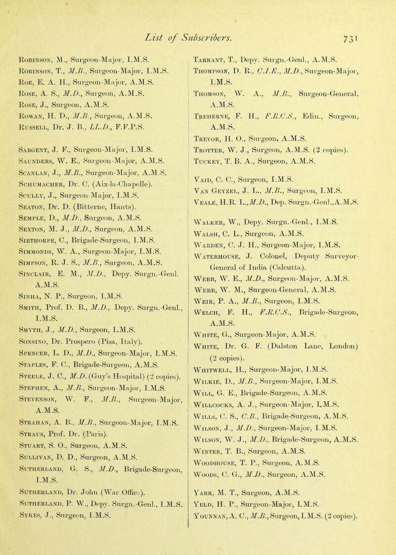 Robinson, M., Surgeon-Major, I.M.S. Robinson, T., Surgeon-Major, I.M.S. Roe, E. a. II., Surgeon-Major, A.M.S. Rose, A. S., M.D., Surgeon, A.M.S. Rose, J., Surgeon, A.M.S. Rowan, H. D., M.B., Surgeon, A.M.S. Russell, Dr. J. B., LL.B., F.F.P.S. Sargent, J. F., Surgeon-Major, I.M.S. Saunders, W. E., Surgeon-Major, A.M.S. ScANLAN, J., M.B., Surgeon-Major, A.M.S. Schumacher, Dr. C. (Aix-la-Chapelle). Scully, J., Surgeon-Major, I.M.S. Seaton, Dr. D. (Bitterne, Hants). Semple, D., M.D., Surgeon, A.M.S. Sexton, M. J., M.])., Surgeon, A.M.S. SiBTHORPE, C., Brigade-Surgeon, I.M.S. SiMMONDS, W. A., Surgeon-Major, I.M.S. Simpson, R. J. S., M.B., Surgeon, A.M.S. Sinclair, E. M., M.D., Depy. Surgn.-Denl. A.M.S. SiNHA, N. P., Surgeon, I.M.S. Smith, Prof. D. B., M.D., Depy. Surgn.-Genl., I.M.S. Smyth, J., M.D., Surgeon, I.M.S. SoNSiNO, Dr. Prospero (Pisa, Italy). Spencer, L. D., M.D., Surgeon-Major, I.M.S. Staples, F. C., Brigade-Surgeon, A.M.S. Steele, J. C., M.D. (Guy’s Hospital) (2 copies). Stephen, A., M.B., Surgeon-Major, I.M.S. Stevenson, W. F., M.B., Surgeon-Major, A.M.S. Strahan, a. B., M.B., Surgeon-Major, I.M.S. Straus, Prof. Dr. (Paris). Stuart, S. O., Surgeon, A.M.S. Sullivan, D. D., Surgeon, A.M.S. Sutherland, G. S., iM.D., Brigade-Surgeon, I.M.S. Sutherland, Dr. John (War Office). Sutherland, P. W., Depy. Surgn.-Genl., I.M.S. Sykes, J., Surgeon, I.M.S. Tarrant, T., Depy. Surgn.-Genl., A.M.S. Thompson, D. R., C.I.E., M.D., Surgeon-Majoi', I.M.S. • Thomson, W. A., M.B., Surgeon-General, i A.M.S. Treherne, F. II., F.R.C.S., Edin., Surgeon, A.M.S. j Trevor, II. O., Surgeon, A.M.S. Trotter, W. J., Surgeon, A.M.S. (2 copies). ! Tuckey, T. B. a., Surgeon, A.M.S. Vaid, C. C., Surgeon, I.M.S. Van Geyzel, J. L., M.B., Surgeon, I.M.S. Veale, H.R. M,M.D., Dep. Surgn.-Genl.,A.M.S. Walker, W., Depy. Surgn.-Genl., I.M.S. I Walsh, C. L., Surgeon, A.M.S. j Warden, G. J. H., Surgeon-Major, I.M.S. i Waterhouse, J. Colonel, Deputy Surveyor- General of India (Calcutta). Webb, W. E., M.D., Surgeon-Major, A.M.S. Webb, W. M., Surgeon-General, A.M.S. Weir, P. A., M.B., Surgeon, I.M.S. Welch, F. H., F.R.C.S., Brigade-Surgeon, A.M.S. White, G., Surgeon-Major, A.M.S. White, Dr. G. F. (Dalston Lane, London) (2 copies). Whitwell, H., Surgeon-Major, I.M.S. Wilkie, D., M.B., Surgeon-Major, I.M.S. Will, G. E., Brigade-Surgeon, A.M.S. WiLLCOCKS, A. J., Surgeon-Major, I.M.S. Wills, C. S., C.B., Brigade-Surgeon, A.M.S. Wilson, J., M.D., Surgeon-Major, I.M.S. Wilson, W’. J., M.D.., Brigade-Surgeon, A.M.S. Winter, T. B., Surgeon, A.M.S. WooDHOUSE, T. P., Surgeon, A.M.S. Woods, C. G., M.D., Surgeon, A.M.S. Yarr, M. T., Surgeon, A.M.S. Yeld, H. P., Surgeon-Major, I.M.S. Younnan, A. C., M.B., Surgeon, I.M.S. (2 copies).