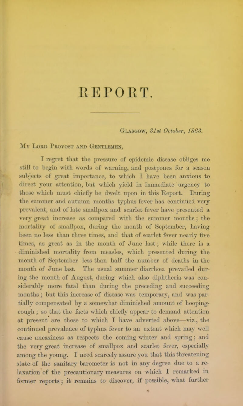 U E F 011T. Glasgow, 31st October, 1863. My Lord Provost A^^D Gentlemen, I regret tliat tlie pressure of epidemic disease obliges me still to begin with words of waniiiig, and postpones for a season subjects of great impoi-tance, to which I have been anxious to dii-ect your attention, but which yield in immediate urgency to those which must chiefly be dwelt upon in this Report. During the summer and autunm months t}q)lius fever has continued very jirevalent, and of late smallpox and scarlet fever have presented a very great increase as compared with the summer months; the nioi*t<ility of smallpox, during the month of Septembei’, having been no less than three times, and that of scarlet fever nearly flve times, as great as in the month of June last; wliile there is a diminished mortality from measles, whicli presented during tlie month of September less than half the number of deaths in the month of June last. The usual summer diarrhoea prevailed dur- ing the month of August, during which also diphtheria was con- siderably more fatal tlian diu’ing the pi’eceding and succeeding months; l)ut this increase of disease was teni2)orary, and was par- tially comjiensated by a somewliat diminished amount of hooping- cough ; so that the facts which chiefly appear to demand attention at jwesent ai’e those to which I have adverted above—viz., the continued prevalence of tyjjhus fever to an extent which may well cause uneasiness as respects the coming winter and spring; and the very great increase of smallpox and scarlet fever, especially among the young. I need scarcely assure you that tliis threatening state of the sanitary barometer Ls not in any degree due to a re- laxation of the precautionary measLires on which I remarked in former reports; it remains to discover, if possible, what further